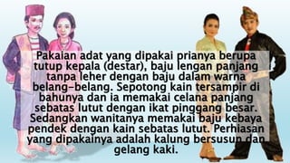 Pakaian adat yang dipakai prianya berupa
tutup kepala (destar), baju lengan panjang
tanpa leher dengan baju dalam warna
belang-belang. Sepotong kain tersampir di
bahunya dan ia memakai celana panjang
sebatas lutut dengan ikat pinggang besar.
Sedangkan wanitanya memakai baju kebaya
pendek dengan kain sebatas lutut. Perhiasan
yang dipakainya adalah kalung bersusun dan
gelang kaki.
 