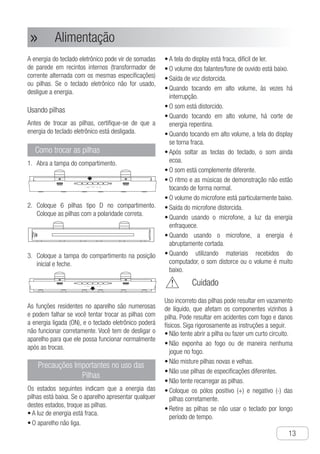 Alimentação
●
13
Alimentação»»
A energia do teclado eletrônico pode vir de somadas
de parede em recintos internos (transformador de
corrente alternada com os mesmas especificações)
ou pilhas. Se o teclado eletrônico não for usado,
desligue a energia.
Usando pilhas
Antes de trocar as pilhas, certifique-se de que a
energia do teclado eletrônico está desligada.
Como trocar as pilhas
A1.	 bra a tampa do compartimento.
Ch-13
Power
The power of the electronic organ can be
supplied by the wall sockets for standard
indoor (alternating current transformer with
the same specification parameter) or batteries.
If the electronic organ is not used, please turn
off the power.
1 Take off the cover of the batteries.
2 Put six D type batteries in the battery tray.
● Fit the batteries in the right direction.
3 Insert the battery tray into the initial place
and cover the battery cover.
The built-in functions are tremendous and
they often fail to response. Or if you fix or
change the batteries while the power is ON,
the electronic organ may not work properly.
In this case, you have to turn off the power
of the electronic organ for regular work.
How to fit the batteries
● The display screen is dim, hard to read the
words.
● The volume of the loud speaker/earphone
is low.
● Voice output distorts.
● When playing in high volume, it is interrupted
sometimes.
● When playing in high volume, the power
cut down abruptly.
● When playing in high volume, the display
screen is dim.
● After loosening the piano keyboard, the
tone has still echo.
● The tone is completely different.
● The rhythm and demonstration songs are
play abnormally.
● The volume of microphone is particularly low.
● Microphone output distorts.
● When using microphone, the power light
is faint.
● When using microphone, the power is cut
down abruptly.
● When performing the materials received
from the computer, the poweris cut down
abruptly, the sound distorts or the volume
is too low.
Important Precautions for
Using the Batteries
OPEN OPEN
OPEN OPEN
Improper use of the battery may result in liquid
leakage, which will rust the components around
the battery or blast. It may result in fire accidents
and physical injury. Please follow the instructions
below strictly.
● Do not attempt to tear open the battery or
make it short circuit.
● Do not exposure it to fire source or cast it
away in the fire.
● Do not mix use the fresh and worn batteries
●Do not mix use the batteries in different
specifications.
● Do not charge the batteries.
Before fitting of changing the batteries, make
sure to turn off the power of the electronic
organ.
Using Battery
□The following states mean the battery is
low. If any of the states it shows, please
change the batteries as soon as possible.
● The power light is dim.
● Unable to turn on the power of the electronic
organ.
● Put the anode (+) and cathode (-) ends of
the batteries correctly.
● Release the battery if unused for a long time.
Warning
C2.	 oloque 6 pilhas tipo D no compartimento.
Coloque as pilhas com a polaridade correta.
Power
The power of the electronic organ can be
supplied by the wall sockets for standard
indoor (alternating current transformer with
the same specification parameter) or batteries.
If the electronic organ is not used, please turn
off the power.
1 Take off the cover of the batteries.
2 Put six D type batteries in the battery tray.
● Fit the batteries in the right direction.
3 Insert the battery tray into the initial place
and cover the battery cover.
The built-in functions are tremendous and
they often fail to response. Or if you fix or
change the batteries while the power is ON,
the electronic organ may not work properly.
In this case, you have to turn off the power
of the electronic organ for regular work.
How to fit the batteries
● The display screen is dim, hard to read the
words.
● The volume of the loud speaker/earphone
is low.
● Voice output distorts.
● When playing in high volume, it is interrupted
sometimes.
● When playing in high volume, the power
cut down abruptly.
● When playing in high volume, the display
screen is dim.
● After loosening the piano keyboard, the
tone has still echo.
● The tone is completely different.
● The rhythm and demonstration songs are
play abnormally.
● The volume of microphone is particularly low.
● Microphone output distorts.
● When using microphone, the power light
is faint.
● When using microphone, the power is cut
down abruptly.
● When performing the materials received
from the computer, the poweris cut down
abruptly, the sound distorts or the volume
is too low.
Important Precautions for
Using the Batteries
OPEN OPEN
OPEN OPEN
Improper use of the battery may result in liquid
leakage, which will rust the components around
the battery or blast. It may result in fire accidents
and physical injury. Please follow the instructions
below strictly.
● Do not attempt to tear open the battery or
make it short circuit.
● Do not exposure it to fire source or cast it
away in the fire.
● Do not mix use the fresh and worn batteries
●Do not mix use the batteries in different
specifications.
● Do not charge the batteries.
Before fitting of changing the batteries, make
sure to turn off the power of the electronic
organ.
Using Battery
□The following states mean the battery is
low. If any of the states it shows, please
change the batteries as soon as possible.
● The power light is dim.
● Unable to turn on the power of the electronic
organ.
● Put the anode (+) and cathode (-) ends of
the batteries correctly.
● Release the battery if unused for a long time.
Warning
C3.	 oloque a tampa do compartimento na posição
inicial e feche.
Power
The power of the electronic organ can be
supplied by the wall sockets for standard
indoor (alternating current transformer with
the same specification parameter) or batteries.
If the electronic organ is not used, please turn
off the power.
1 Take off the cover of the batteries.
2 Put six D type batteries in the battery tray.
● Fit the batteries in the right direction.
3 Insert the battery tray into the initial place
and cover the battery cover.
The built-in functions are tremendous and
they often fail to response. Or if you fix or
change the batteries while the power is ON,
the electronic organ may not work properly.
In this case, you have to turn off the power
of the electronic organ for regular work.
How to fit the batteries
● The display screen is dim, hard to read the
words.
● The volume of the loud speaker/earphone
is low.
● Voice output distorts.
● When playing in high volume, it is interrupted
sometimes.
● When playing in high volume, the power
cut down abruptly.
● When playing in high volume, the display
screen is dim.
● After loosening the piano keyboard, the
tone has still echo.
● The tone is completely different.
● The rhythm and demonstration songs are
play abnormally.
● The volume of microphone is particularly low.
● Microphone output distorts.
● When using microphone, the power light
is faint.
● When using microphone, the power is cut
down abruptly.
● When performing the materials received
from the computer, the poweris cut down
abruptly, the sound distorts or the volume
is too low.
Important Precautions for
Using the Batteries
OPEN OPEN
OPEN OPEN
Improper use of the battery may result in liquid
leakage, which will rust the components around
the battery or blast. It may result in fire accidents
and physical injury. Please follow the instructions
below strictly.
● Do not attempt to tear open the battery or
make it short circuit.
● Do not exposure it to fire source or cast it
away in the fire.
● Do not mix use the fresh and worn batteries
●Do not mix use the batteries in different
specifications.
● Do not charge the batteries.
Before fitting of changing the batteries, make
sure to turn off the power of the electronic
organ.
Using Battery
□The following states mean the battery is
low. If any of the states it shows, please
change the batteries as soon as possible.
● The power light is dim.
● Unable to turn on the power of the electronic
organ.
● Put the anode (+) and cathode (-) ends of
the batteries correctly.
● Release the battery if unused for a long time.
Warning
As funções residentes no aparelho são numerosas
e podem falhar se você tentar trocar as pilhas com
a energia ligada (ON), e o teclado eletrônico poderá
não funcionar corretamente. Você tem de desligar o
aparelho para que ele possa funcionar normalmente
após as trocas.
Precauções Importantes no uso das
Pilhas
Os estados seguintes indicam que a energia das
pilhas está baixa. Se o aparelho apresentar qualquer
destes estados, troque as pilhas.
a•	 luz de energia está fraca.
o•	 aparelho não liga.
a•	 tela do display está fraca, difícil de ler.
o•	 volume dos falantes/fone de ouvido está baixo.
s•	 aída de voz distorcida.
q•	 uando tocando em alto volume, às vezes há
interrupção.
o•	 som está distorcido.
q•	 uando tocando em alto volume, há corte de
energia repentina.
q•	 uando tocando em alto volume, a tela do display
se torna fraca.
a•	 pós soltar as teclas do teclado, o som ainda
ecoa.
o•	 som está complemente diferente.
o•	 ritmo e as músicas de demonstração não estão
tocando de forma normal.
o•	 volume do microfone está particularmente baixo.
s•	 aída do microfone distorcida.
q•	 uando usando o microfone, a luz da energia
enfraquece.
q•	 uando usando o microfone, a energia é
abruptamente cortada.
q•	 uando utilizando materiais recebidos do
computador, o som distorce ou o volume é muito
baixo.
	 Cuidado
Uso incorreto das pilhas pode resultar em vazamento
de líquido, que afetam os componentes vizinhos à
pilha. Pode resultar em acidentes com fogo e danos
físicos. Siga rigorosamente as instruções a seguir.
n•	 ão tente abrir a pilha ou fazer um curto circuito.
n•	 ão exponha ao fogo ou de maneira nenhuma
jogue no fogo.
n•	 ão misture pilhas novas e velhas.
n•	 ão use pilhas de especificações diferentes.
n•	 ão tente recarregar as pilhas.
c•	 oloque os pólos positivo (+) e negativo (-) das
pilhas corretamente.
r•	 etire as pilhas se não usar o teclado por longo
período de tempo.
 
