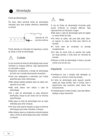 Alimentação
14
●
Fonte de Alimentação
Por favor, utilize somente fontes de alimentação
indicadas para este teclado eletrônico (detalhadas
no anexo)
n
Power
Using AC Transformer
Warning
● Adjust the alternating current power supply
within the range of output voltage and rating
voltage in the alternating current transformer.
● Do not use any power sockets and extension
cord sets to overload.
● Do not put any heavy objects on top of the
power cord or exposure to heat.
● Do not attempt to alter or over bend the
power cord.
● If the power cord or plug is damaged, please
change it with the same specifications.
● Do not torch the alternating current trans-
former with a wet hand, or it may result in
electric shocks.
● Please use the alternating current transfo-
rmer and avoid spraying water on it. Any
water may result in fire accidents and
electric shocks.
● Do not put a vase or vessel that fills with
water on top of the alternating current
transformer. Any water may result in fire
accidents and electric shocks.
● Do not put a vase or vessel that fills with
water on top of the alternating current
transformer. Any water may result in fire
accidents and electric shocks.
Note
Improper use of the alternating current
transformer may result in fire accident or
electric shock. Please follow the instructions
below strictly.
● Do not put the power cord near an oven or
other heat sources.
● When pulling off the power socket, one must
not drag the power cord. The user must
hold the body of the alternating current
transformer.
● The power socket must insert the alternating
current transformer fully.
● When thunder storm days or leaving for a
long time, the alternating current transformer
should be pulled off the p-ower socket from
the wall.
● Pull the power socket from the alternating
current transformer, clean the dust around
the plug at least once every year.
Please use the correct parameter of the
alternating current transformer authorized by
this electric piano. Its parameter: 12V 800mA
【rear face contact bar】
Please pay attention to the warningand the
note when using the alternating current
transformer.
Important！
● Make sure to turn off the power of the ele-
ctronic organ when connecting or cut off
the alternating current transformer.
● The alternating current transformer will get
hot when using for a long time. It is a normal
phenomenon but not a failure.
● The built-in functions are tremendous and
they often fail to response. Please turn off
the power and turn on again and it will work
properly.
Conector de 12V
corrente contínua
Improper use of the alternating current tran-
sformer may result in fire accident or electric
shock. Please follow the instru-ctions below
strictly.
Preste atenção às instruções de segurança e avisos
ao utilizar a fonte de alimentação.
	 Cuidado
O uso incorreto da fonte de alimentação pode causar
incêndios ou choques elétricos. Siga rigorosamente
as instruções a seguir.
S•	 elecione corretamente a tensão de alimentação
da fonte com a tensão local quando necessário.
E•	 vite usar adaptadores e extensões com muitos
aparelhos para evitar sobrecargas.
N•	 ão coloque objetos pesados sobre os cabos nem
exponha-os ao calor.
N•	 ão tente alterar nem esticar o cabo de
alimentação.
S•	 e o cabo de alimentação ou plug estiverem
danificados, troque-os por novos com as mesmas
especificações.
N•	 ão toque na fonte de alimentação com as mãos
molhadas para evitar choques.
P•	 or favor evite espirrar liquidos ou água na fonte de
alimentação para evitar incêndios e choques.
N•	 ão coloque vasos ou recipientes contendo liquidos
sobre a fonte de alimentação para evitar incêndios
e choques.
	 Nota
O uso de fontes de alimentação incorretas pode
causar incêncios ou choques elétricos. Siga
rigorosamente as instruções a seguir.
N•	 ão deixe o cabo de alimentação perto de fogões
ou outras fontes de calor.
A•	 o retirar os cabos, não puxe pelo cabo. Deve-
se segurar no corpo da fonte para retirá-la da
somada.
A•	 fonte deve ser encaixada na somada
completamente.
E•	 m dias de chuva forte ou quando não usado
por longo período, a fonte deve ser removida da
somada.
R•	 emova a fonte de alimentação e limpe o pó pelo
menos uma vez por ano.
Importante
C•	 ertifique-se que o teclado está desligado ao
conectar ou remover a fonte da somada.
A•	 fonte de alimentação pode aquecer quando
usada por longo período. Isso é normal, caso o
aquecimento seja excessivo, pode indicar mau
funcionamento.
O•	 teclado possui muitas funções, caso elas falhem,
desligue e ligue novamente.
 