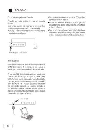 Conexões
16
●
Conector para pedal de Sustain
Conecte um pedal sustain (opcional) no conector
Sustain.
Esta função sustain irá prolongar o som quando o
pedal estiver pisado enquanto toca o teclado.
a•	 funçãosustainfuncionasomentecominstrumento
musical de sons longos
USB MIDI Faucet
MIDI is short for Musical Instrument Digital
Interface. MIDI is the standard connecting
system for the communication between the
electronic keyboard and musical instruments
equipted with MIDI.
USB MIDI interface of this electronic
keyboard can be used to connect with
musical instruments and computers with
MIDI. Play the electronic keyboard for the
operation of playing, composing, editing,
storage and so on, through the preinstalled
musical softwares on the computer.
The edited melodies and the built-in
accompaniments of the musical softwares
can be played or performed according with
accompaniment melodies on the electronic
keyboard connected with softwares.
● Connect the computer with the USB data
line sold in markets, and start the power
● Install a musical editing software sold in
markets, such as cakewalk, for the
computer, and start the software. This
electronic keyboard will be added into the
hardware list of the musical software, and
shall be set as default, therefore you can
connect the electronic keyboard and the
computer.
Conector USB
n
c
f
g
.
.
y
e
Connection
Sustain Terminal
Connect the Portamento pedal to ASSIG-
NABLE JACK Terminal, step the pedal to
extend the voice.
Conector para pedal Sustain
Interface USB
MIDIsignificaInterfaceDigitaldeInstrumentoMusical.
O MIDI é um sistema de comunicação padronizado de
teclados e instrumentos musicais compatíveis MIDI.
A interface USB deste teclado pode ser usada para
conexão com um computador para troca de dados
MIDI. Funções como reprodução, gravação, edição,
composição e armazenamento podem ser realizadas
com softwares de música opcionais instalados
no computador opcional. As músicas editadas e
os acompanhamentos internos desses softwares
podem ser reproduzidos ou tocados com o teclado
conectados com esses softwares.
Ch-16
USB MIDI Faucet
MIDI is short for Musical Instrument Digital
Interface. MIDI is the standard connecting
system for the communication between the
electronic keyboard and musical instruments
equipted with MIDI.
USB MIDI interface of this electronic
keyboard can be used to connect with
musical instruments and computers with
MIDI. Play the electronic keyboard for the
operation of playing, composing, editing,
storage and so on, through the preinstalled
musical softwares on the computer.
The edited melodies and the built-in
accompaniments of the musical softwares
can be played or performed according with
accompaniment melodies on the electronic
keyboard connected with softwares.
● Connect the computer with the USB data
line sold in markets, and start the power
● Install a musical editing software sold in
markets, such as cakewalk, for the
computer, and start the software. This
electronic keyboard will be added into the
hardware list of the musical software, and
shall be set as default, therefore you can
connect the electronic keyboard and the
computer.
Conector USB
an
ic
ff
ng
d.
r.
ry
e
Connection
Sustain Terminal
Connect the Portamento pedal to ASSIG-
NABLE JACK Terminal, step the pedal to
extend the voice.
Conector para pedal Sustain
c•	 onecte o computador com um cabo USB (vendidos
separadamente), e ligue-o.
I•	nstale um software de edição musical (vendido
separadamente) como o cakewalk no computador
e abra o software.
E•	 ste teclado será adicionado na lista de hardware
do software,e deverá ser configurado como padrão,
então o teclado estará conectado ao computador.
 