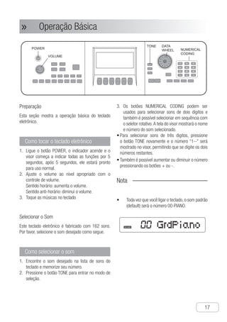 Conexões
●
17
Operação Básica»»
Preparação
Esta seção mostra a operação básica do teclado
eletrônico.
Como tocar o teclado eletrônico
L1.	 igue o botão POWER, o indicador acende e o
visor começa a indicar todas as funções por 5
segundos, após 5 segundos, ele estará pronto
para uso normal.
A2.	 juste o volume ao nível apropriado com o
controle de volume.
Sentido horário: aumenta o volume.
Sentido anti-horário: diminui o volume.
T3.	 oque as músicas no teclado
Selecionar o Som
Este teclado eletrônico é fabricado com 162 sons.
Por favor, selecione o som desejado como segue.
Como selecionar o som
E1.	 ncontre o som desejado na lista de sons do
teclado e memorize seu número.
P2.	 ressione o botão TONE para entrar no modo de
seleção.
O3.	 s botões NUMERICAL CODING podem ser
usados para selecionar sons de dois dígitos e
também é possível selecionar em sequência com
o seletor rotativo.A tela do visor mostrará o nome
e número do som selecionado.
P•	 ara selecionar sons de três digitos, pressione
o botão TONE novamente e o número “1--” será
mostrado no visor, permitindo que se digite os dois
números restantes.
T•	 ambém é possível aumentar ou diminuir o número
pressionando os botões + ou -.
Nota
Toda vez que você ligar o teclado, o som padrão•	
(default) será o número 00-PIANO.
Ch-17
SOUND GrdPiano
VOLUME
NUMERICAL
CODING
DATA
WHEEL
POWER
TONE
1 2 3
4 5 6
7 8 9
- 0 +
① Turn the “POWER” switch on, then the
indicator light is on, the screen will
display all functions of the electronic
keyboard for 5 seconds, and only after
that 5 seconds can you play normally.
② Set the volume in a proper position by
the “VOLUME” rotary buttons
Clockwise: Turn up the volume
Anti-clockwise: Turn down the volume
③ Play music on the keyboard
How to play the electronic
keyboard
① Find out the tone you need in the tone
list of the electronic keyboard and record
the tone number.
How to select the tone
This section will introduce you the basic
operation of electronic keyboard
Selecting Tone
Playing The Electronic
Keyboard
This electronic keyboard has 160 built-in
tones, please select the tone you need
according to the following steps.
② Press the “TONE” button, and turn to the
tone selection mode.
③ The “NUMERICAL CODING” buttons can
be used to select double-digit tones, or
you can rotate “DATA WHEEL” to select
tones. The screen will display the
number and name of the tone selected.
● To select three-figure tones, you need to
press the “TONE” button again, then the
number on the screen will display as
“1 - -”, it will be available after pressing
the last two numbers
● It is available to add or subtract the tone
number by pressing “+ -” buttons
Notice !
● Every time you open the electronic
keyboard power, the initial tone is
number 00 “Piano”
Basic Operation
U
●
●
●
●
●
●
●
●
●
P
al
th
【
P
n
tr
Im
s
s
s
Ch-17
SOUND GrdPiano
VOLUME
NUMERICAL
CODING
DATA
WHEEL
POWER
TONE
1 2 3
4 5 6
7 8 9
- 0 +
① Turn the “POWER” switch on, then the
indicator light is on, the screen will
display all functions of the electronic
keyboard for 5 seconds, and only after
that 5 seconds can you play normally.
② Set the volume in a proper position by
the “VOLUME” rotary buttons
Clockwise: Turn up the volume
Anti-clockwise: Turn down the volume
③ Play music on the keyboard
How to play the electronic
keyboard
① Find out the tone you need in the tone
list of the electronic keyboard and record
the tone number.
How to select the tone
This section will introduce you the basic
operation of electronic keyboard
Selecting Tone
Playing The Electronic
Keyboard
This electronic keyboard has 160 built-in
tones, please select the tone you need
according to the following steps.
② Press the “TONE” button, and turn to the
tone selection mode.
③ The “NUMERICAL CODING” buttons can
be used to select double-digit tones, or
you can rotate “DATA WHEEL” to select
tones. The screen will display the
number and name of the tone selected.
● To select three-figure tones, you need to
press the “TONE” button again, then the
number on the screen will display as
“1 - -”, it will be available after pressing
the last two numbers
● It is available to add or subtract the tone
number by pressing “+ -” buttons
Notice !
● Every time you open the electronic
keyboard power, the initial tone is
number 00 “Piano”
Basic Operation
U
●
●
●
●
●
●
●
●
●
P
a
th
【
P
n
t
I
s
s
s
 