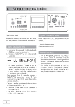 Acompanhamento Automático
18
● Acompanhamento Automático»»
Selecionar o Ritmo
Este teclado eletrônico é fabricado com 200 ritmos.
Por favor, selecione o ritmo desejado como segue.
Como selecionar o ritmo
E1.	 ncontre o ritmo desejado na lista do teclado
eletrônico e memorize seu número.
P2.	 ressione o botão RHYTHM para entrar no modo
de seleção.
e
e
ed
r
y
e
e
w.
t
ut
d
n
e
d
d
s
s
or
it
s
t
f
e.
Ch-18
FADE IN/OUT
8Bt_Pop1STYLE
RHYTHM
NUMERICAL
CODING
DATA
WHEELSTART/STOP
RHYTHM VOL
1 2 3
4 5 6
7 8 9
- 0 +
③ The “NUMERICAL CODING” buttons can
be used to select double-digit rhythms,
or you can rotate “DATA WHEEL” to
select rhythms. The screen will display
the number and name of the rhythm
selected.
● To select three-figure rhythms, you need
to press the “RHYTHM” button again,
then the number on the screen will
display as “1 - -”, it will be available
after pressing the last two numbers
● It is available to add or subtract the
rhythm number by pressing “+ -” buttons
④ Press “START / STOP” button to start
playing the rhythm selected.
⑤ To stop playing is ok after pressing
“START / STOP” button.
① Find out the rhythm you need in the
rhythm list of the electronic keyboard
and record the rhythm number.
② Press “RHYTHM” button, and turn to the
rhythms selecting mode.
How to select rhythm
Selecting Rhythm
This electronic keyboard has 200 built-in
rhythms, please select the rhythms you
need according to the following steps
Rhythm volume Adjustment
Use “RHYTHM VOL” buttons to control the
rhythm volume.
∧：Turn up the volume
∨：Turn down the volume
Using Fade In/Out
① When the rhythm stops, you press
“FADE IN/OUT” button and then start
the rhythm, the rhythm volume will be
turned up gradually from low to high.
When it reach the normal volume,
“FADE IN/OUT” function will be closed
automatically.
② When the rhythm is being played, you
press “FADE IN/OUT”button and then
the rhythm volume will be turned down
from high to low gradually. When it
reaches silence, “FADE IN/OUT”
function will be closed automatically.
Auto Accompaniment
O3.	 s botões NUMERICAL CODING podem ser
usados para selecionar rítmos de dois dígitos e
também é possível selecionar em sequência com
o seletor rotativo.A tela do visor mostrará o nome
e número do rítmo selecionado.
P•	 ara selecionar rítmos de três digitos, pressione o
botão RHYTHM novamente e o número “1--” será
mostrado no visor, permitindo que se digite os dois
números restantes.
T•	 ambém é possível aumentar ou diminuir o número
pressionando os botões + ou -.
P4.	 ressione o botão START / STOP para tocar o
ritmo selecionado.
S5.	 e quiser parar de tocar o ritmo, pressione
START / STOP novamente.
Ajustar o volume do Rítmo
Use os botões RHYTHM VOL para controlar o volume
do rítmo.
∧: Para aumentar o volume.
∨: Para diminuir o volume.
Usando fade in/out
C1.	 om o ritmo parado, pressione FADE IN/OUT
para iniciar: o fade in aumentará o volume
gradualmente, até o normal.Após chegar ao nível
normal, a função FADE IN/OUT será desativada
automaticamente.
C2.	 om o ritmo tocando, pressione FADE IN/OUT:
o fade out diminuirá gradualmente o volume.
Quando o nível chegar ao silêncio, a função FADE
IN/OUT será desativada automaticamente.
e
e
d
r
y
e
e
.
t
d
n
e
d
d
s
s
r
t
s
.
Ch-18
FADE IN/OUT
8Bt_Pop1STYLE
RHYTHM
NUMERICAL
CODING
DATA
WHEELSTART/STOP
RHYTHM VOL
1 2 3
4 5 6
7 8 9
- 0 +
③ The “NUMERICAL CODING” buttons can
be used to select double-digit rhythms,
or you can rotate “DATA WHEEL” to
select rhythms. The screen will display
the number and name of the rhythm
selected.
● To select three-figure rhythms, you need
to press the “RHYTHM” button again,
then the number on the screen will
display as “1 - -”, it will be available
after pressing the last two numbers
● It is available to add or subtract the
rhythm number by pressing “+ -” buttons
④ Press “START / STOP” button to start
playing the rhythm selected.
⑤ To stop playing is ok after pressing
“START / STOP” button.
① Find out the rhythm you need in the
rhythm list of the electronic keyboard
and record the rhythm number.
② Press “RHYTHM” button, and turn to the
rhythms selecting mode.
How to select rhythm
Selecting Rhythm
This electronic keyboard has 200 built-in
rhythms, please select the rhythms you
need according to the following steps
Rhythm volume Adjustment
Use “RHYTHM VOL” buttons to control the
rhythm volume.
∧：Turn up the volume
∨：Turn down the volume
Using Fade In/Out
① When the rhythm stops, you press
“FADE IN/OUT” button and then start
the rhythm, the rhythm volume will be
turned up gradually from low to high.
When it reach the normal volume,
“FADE IN/OUT” function will be closed
automatically.
② When the rhythm is being played, you
press “FADE IN/OUT”button and then
the rhythm volume will be turned down
from high to low gradually. When it
reaches silence, “FADE IN/OUT”
function will be closed automatically.
Auto Accompaniment
 
