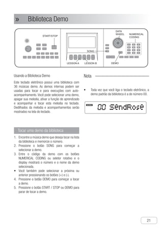 Biblioteca Demo
●
21
Biblioteca Demo»»
Usando a Biblioteca Demo
Este teclado eletrônico possui uma biblioteca com
36 músicas demo. As demos internas podem ser
usadas para tocar e para execuções com auto-
acompanhamento. Você pode selecionar uma demo,
apagar sua melodia, ativar a função de aprendizado
e acompanhar e tocar esta melodia no teclado.
Dedilhados da melodia e acompanhamentos serão
mostrados na tela do teclado.
Tocar uma demo da biblioteca
E1.	 ncontre a música demo que deseja tocar na lista
da biblioteca e memorize o número.
P2.	 ressione o botão SONG para começar a
selecionar a demo.
E3.	 ntre o código da demo com os botões
NUMERICAL CODING ou seletor rotativo e o
display mostrará o número e o nome da demo
selecionada.
V•	 ocê também pode selecionar a próxima ou
anterior pressionando os botões (+) e (-).
P4.	 ressione o botão DEMO para começar a tocar
a demo.
P5.	 ressione o botão START / STOP ou DEMO para
parar de tocar a demo.
Nota
Toda vez que você liga o teclado eletrônico, a•	
demo padrão da biblioteca é a de número 00.
SONG
DEMO
START/STOP
NUMERICAL
CODING
DATA
WHEEL
1 2 3
4 5 6
7 8 9
- 0 +
LESSON A LESSON B
SendRose
SONG
① Find out the demo to be played in the list
of the music library and record its number.
② Press “SONG ” button to start selecting
the demo.
③ Input the demo to be played by
“NUMERICAL CODING” buttons or
rotating the “DATA WHEEL”, the screen
will display the number and name of the
selected demo.
● Pressing “+ -” buttons can also add or
subtract the number of the displaying
demo.
④ Press “DEMO” button to start playing the
demo.
⑤ Press “START / STOP” button or “DEMO”
button to stop playing the demo.
Play the demo in the music
library.
The built-in music library of the electronic
keyboard includes 36 demos. The built-in
demos can be used for playing, and auto
accompaniment playing. You can select a
demo, excluding its melody part, adopt
learning function to follow the rhythm and
play on the keyboard. The rhythm and
accompaniment fingering will be showed
on the screen of the electronic keyboard.
Using Music Library
Notice !
● Every time you open the electronic
keyboard power, the initial demo in the
music library is that numbered 00.
Music Library
N
Ch-21
SONG
DEMO
START/STOP
NUMERICAL
CODING
DATA
WHEEL
1 2 3
4 5 6
7 8 9
- 0 +
LESSON A LESSON B
SendRose
SONG
① Find out the demo to be played in the list
of the music library and record its number.
② Press “SONG ” button to start selecting
the demo.
③ Input the demo to be played by
“NUMERICAL CODING” buttons or
rotating the “DATA WHEEL”, the screen
will display the number and name of the
selected demo.
● Pressing “+ -” buttons can also add or
subtract the number of the displaying
demo.
④ Press “DEMO” button to start playing the
demo.
⑤ Press “START / STOP” button or “DEMO”
button to stop playing the demo.
Play the demo in the music
library.
The built-in music library of the electronic
keyboard includes 36 demos. The built-in
demos can be used for playing, and auto
accompaniment playing. You can select a
demo, excluding its melody part, adopt
learning function to follow the rhythm and
play on the keyboard. The rhythm and
accompaniment fingering will be showed
on the screen of the electronic keyboard.
Using Music Library
Notice !
● Every time you open the electronic
keyboard power, the initial demo in the
music library is that numbered 00.
Music Library
N
 