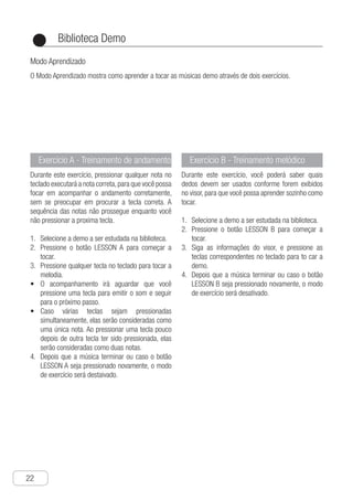 Biblioteca Demo
22
●
Exercício A - Treinamento de andamento
Durante este exercício, pressionar qualquer nota no
teclado executará a nota correta,para que você possa
focar em acompanhar o andamento corretamente,
sem se preocupar em procurar a tecla correta. A
sequência das notas não prossegue enquanto você
não pressionar a proxima tecla.
S1.	 elecione a demo a ser estudada na biblioteca.
P2.	 ressione o botão LESSON A para começar a
tocar.
P3.	 ressione qualquer tecla no teclado para tocar a
melodia.
O•	 acompanhamento irá aguardar que você
pressione uma tecla para emitir o som e seguir
para o próximo passo.
C•	 aso várias teclas sejam pressionadas
simultaneamente, elas serão consideradas como
uma única nota. Ao pressionar uma tecla pouco
depois de outra tecla ter sido pressionada, elas
serão consideradas como duas notas.
d4.	 epois que a música terminar ou caso o botão
LESSON A seja pressionado novamente, o modo
de exercício será destaivado.
Exercício B - Treinamento melódico
Durante este exercício, você poderá saber quais
dedos devem ser usados conforme forem exibidos
no visor, para que você possa aprender sozinho como
tocar.
S1.	 elecione a demo a ser estudada na biblioteca.
P2.	 ressione o botão LESSON B para começar a
tocar.
S3.	 iga as informações do visor, e pressione as
teclas correspondentes no teclado para to car a
demo.
D4.	 epois que a música terminar ou caso o botão
LESSON B seja pressionado novamente, o modo
de exercício será desativado.
Modo Aprendizado
O Modo Aprendizado mostra como aprender a tocar as músicas demo através de dois exercícios.
 