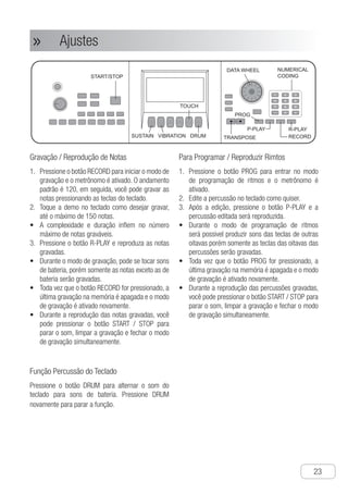 Ajustes
●
23
Ajustes»»
Gravação / Reprodução de Notas
P1.	 ressione o botão RECORD para iniciar o modo de
gravação e o metrônomo é ativado. O andamento
padrão é 120, em seguida, você pode gravar as
notas pressionando as teclas do teclado.
T2.	 oque a demo no teclado como desejar gravar,
até o máximo de 150 notas.
A•	 complexidade e duração inflem no número
máximo de notas graváveis.
P3.	 ressione o botão R-PLAY e reproduza as notas
gravadas.
D•	 urante o modo de gravação, pode se tocar sons
de bateria, porém somente as notas exceto as de
bateria serão gravadas.
T•	 oda vez que o botão RECORD for pressionado, a
última gravação na memória é apagada e o modo
de gravação é ativado novamente.
D•	 urante a reprodução das notas gravadas, você
pode pressionar o botão START / STOP para
parar o som, limpar a gravação e fechar o modo
de gravação simultaneamente.
Função Percussão do Teclado
Pressione o botão DRUM para alternar o som do
teclado para sons de bateria. Pressione DRUM
novamente para parar a função.
Para Programar / Reproduzir Rimtos
P1.	 ressione o botão PROG para entrar no modo
de programação de ritmos e o metrônomo é
ativado.
E2.	 dite a percussão no teclado como quiser.
A3.	 pós a edição, pressione o botão P-PLAY e a
percussão editada será reproduzida.
D•	 urante o modo de programação de ritmos
será possivel produzir sons das teclas de outras
oitavas porém somente as teclas das oitavas das
percussões serão gravadas.
T•	 oda vez que o botão PROG for pressionado, a
última gravação na memória é apagada e o modo
de gravação é ativado novamente.
D•	 urante a reprodução das percussões gravadas,
você pode pressionar o botão START / STOP para
parar o som, limpar a gravação e fechar o modo
de gravação simultaneamente.
Ch-23
TOUCH
SUSTAIN VIBRATION DRUM
R-PLAY
TRANSPOSE RECORD
PROG
P-PLAY
START/STOP
NUMERICAL
CODING
DATA WHEEL
1 2 3
4 5 6
7 8 9
- 0 +
Setting
① Press “RECORD” button, and enter note
recording mode, while producing the
sound of metronome . The default tempo
is 120, then you can start recording notes
after pressing any key on the keyboard.
② Play demo on the keyboard as your will
and record, and 150 notes can be
recorded at most.
● The complexity and length influence the
number of the notes recorded.
③ Press “R-PLAY” button and play the
notes recorded.
● In note recording mode, it can produce
sound to key drum in, but only the notes
other than the drum are recorded.
● Every time when pressing “RECORD”
button, the last memory will be deleted
and enter the recording mode again.
● When playing the recorded notes, you
can press “START/STOP” button to stop
producing sound and clear record, and
close the mode at the same time.
Using Note Recording /
Playing
① Press “PROG” button, and enter the
rhythm programming mode, while
producing the sound of metronome.
② Edit the percussion on the keyboard as
your will.
③ After editing, press “P-PLAY” button and
the percussion edited is played.
● Under rhythm programming mode, it
can produce sound to key scales in,
but only the percussions other than the
scales are recorded.
● Every time when pressing “PROG”
button, the last record will be deleted
and enter the rhythm programming
mode again.
● When playing the edited percussion,
you can press “START / STOP” button
to stop sound, delete records and close
this mode.
Using Rhythm Programming
/ Playing
Press “DRUM” button to convert the
keyboard into drum keyboard. Press
“DRUM” button again to close the function.
Using Keyboard Percussion
Function
M
U
L
S
U
U
U
U
S
V
U
T
S
S
O
R
S
D
T
R
S
F
 