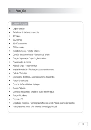 Funções
●
3
Lista de Funções
Display de LCD•	
Teclado de 61 teclas com velocity•	
160 Sons•	
200 Ritmos•	
36 Músicas demo•	
61 Percussões•	
Teclado numérico / Seletor rotativo•	
Controle de volume master / Controle de Tempo•	
Função de gravação / reprodução de notas•	
Programação de rítmos•	
Acordes Single / Fingered / Full•	
Virada / Introdução / Finalização do acompanhamento•	
Fade In / Fade Out•	
Sincronismo de rítmos / acompanhamento de acordes•	
Função 2 exercícios•	
Controle de Sensibilidade de toque•	
Sustain / Vibrato•	
Memórias de ajustes e função de ajuste de um-toque•	
Função Pitch Bend•	
Conexão USB•	
Entrada de microfone / Conector para fone de ouvido / Saída estéreo de falantes•	
Funciona com 6 pilhas D ou fonte de alimentação inclusa•	
Funções»»
 