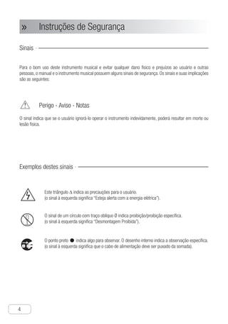 Instruções de Segurança
4
● Instruções de Segurança»»
Sinais
Para o bom uso deste instrumento musical e evitar qualquer dano físico e prejuízos ao usuário e outras
pessoas, o manual e o instrumento musical possuem alguns sinais de segurança. Os sinais e suas implicações
são as seguintes:
	 Perigo - Aviso - Notas
O sinal indica que se o usuário ignorá-lo operar o instrumento indevidamente, poderá resultar em morte ou
lesão física.
Exemplos destes sinais
	 Este triângulo ∆ indica as precauções para o usuário.
	 (o sinal à esquerda significa “Esteja alerta com a energia elétrica”).
	 O sinal de um círculo com traço oblíquo Ø indica proibição/proibição específica.
	 (o sinal à esquerda significa “Desmontagem Proibida”).
	 O ponto preto •indica algo para observar. O desenho interno indica a observação específica.
	 (o sinal à esquerda significa que o cabo de alimentação deve ser puxado da somada).
 