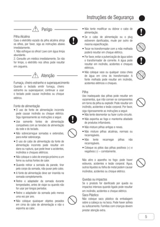 Instruções de Segurança
●
5
Perigo
Pilha Alcalina
Caso o eletrólito vazado da pilha alcalina atinja
os olhos, por favor, siga as instruções abaixo
imediatamente.
1. Não esfregue os olhos! Lave com água limpa
abundante.
2. Consulte um médico imediatamente. Se não
for limpo, o eletrólito nos olhos pode resultar
em cegueira.
Atenção
Fumaça, cheiro estranho e superaquecimento
Quando o teclado emitir fumaça, cheiro
estranho ou superaquecer, continuar a usar
o teclado pode causar incêndios ou choque
elétrico.
Fonte de alimentação
O•	 uso de fonte de alimentação incorreta
pode causar incêndio ou choque elétrico.
Siga rigorosamente as instruções a seguir.
U•	 se somente fontes de alimentação
compatíveis com as tensões de alimentação
da rede e do teclado.
N•	 ão sobrecarregue somadas e extensões,
para evitar sobrecarga.
O•	 uso do cabo de alimentação da fonte de
alimentação incorreto pode resultar em
dano ou ruptura, que pode levar a acidentes,
incêndios e choques elétricos.
N•	 ão coloque o cabo de energia próximo a um
forno ou outras fontes de calor.
Q•	 uando retirar a somada da parede, tirar
pelo corpo da somada, não puxar pelo cabo.
A•	 fonte de alimentação deve ser inserida na
somada completamente.
R•	 etire o adaptador da somada durante
tempestades, antes de viajar ou quando não
for usar por longos períodos.
R•	 etire o adaptador da somada pelo menos
uma vez por ano.
N•	 ão coloque quaisquer objetos pesados
em cima do cabo de alimentação e não o
exponha ao calor.
N•	 ão tente modificar ou dobrar o cabo de
alimentação.
S•	 e o cabo de alimentação ou o plug
estiverem danificados, mude por outro de
mesma especificação.
T•	 ocar no transformador com a mão molhada
poderá resultar em choque elétrico.
P•	 or favor, evitar a pulverização de água sobre
o transformador de corrente. A água pode
resultar em incêndio, acidentes e choques
elétricos.
N•	 ão coloque vaso ou qualquer coisa cheia
de água em cima do transformador. A
fonte molhada pode resultar em incêndio,
acidentes elétricos e choques.
Pilha
Uso inadequado das pilhas pode resultar em
vazamentos, que irão corroer os componentes
em torno da pilha ou explodir. Pode resultar em
incêndio, acidentes e lesão corporal. Por favor,
siga rigorosamente as instruções a seguir.
N•	 ão tente desmontar ou fazer curto-circuito.
N•	 ão exponha ao fogo e mantenha afastado
de produtos inflamáveis.
N•	 ão misture pilhas antigas e novas.
N•	 ão misture pilhas alcalinas, normais ou
recarregáveis.
N•	 ão tente recarregar pilhas não
recarregáveis.
C•	 oloque os pólos das pilhas positivos (+) e
negativos (-) − corretamente.
Não atire o aparelho no fogo: pode haver
estouros, acidentes e lesão corporal. Água,
outros líquidos ou folha de metal podem causar
incêndios, acidentes ou choque elétrico.
Quedas ou impactos
Se o produto for danificado por queda ou
impactos intensos quando ligado pode resultar
em incêndio, acidentes e choque elétrico.
Saco Plástico
Não coloque saco plástico da embalagem
sobre a cabeça ou na boca. Pode haver asfixia
ou sufocamento. Famílias com crianças devem
prestar atenção extra.
 