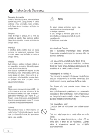Instruções de Segurança
6
●
Remoção do produto
Antes da retirada do produto, retire a fonte da
somada da parede. Desligue todos os cabos
elétricos e fios conectados. Caso contrário,
pode haver danos, incêndios e acidentes ou
choque elétrico.
Limpeza
Antes de limpar o produto, tire a fonte da
somada da parede. Caso contrário, podem
haver danos no cabo, incêndio, acidentes ou
choque elétrico.
Interface
A interface deste produto deve ser ligada
somente no equipamento designado. Caso
contrário, podem haver incêndios, acidentes e
choque elétrico.
Posição
Evite colocar o produto em locais instáveis e
em superfícies irregulares. Isto pode causar
queda do produto e prejuízo.
Evite colocar o produto em lugares de alta
temperatura; locais empoeirados; cozinha ou
outros locais com óleo e fumo; perto de ar-
condicionado, cobertor elétrico, luz solar direta;
ou qualquer outro local que possa causar
aquecimento no teclado.
Visor
Não pressione intensamente o painel LCD – ele
pode quebrar-se e causar ferimentos. Se for
encontrado quebrado, não toque no líquido -
pode causar inflamação. Se o líquido do LCD
for para a boca,olhos ou pele,lavar a boca com
água limpa abundante pelo menos 15 minutos
e procurar um médico imediatamente.
Volume
Não reproduzir música no volume máximo por
muito tempo. Preste atenção especial quando
usar fone de ouvido. Volume alto pode causar
danos à sua audição.
	 Nota
Se algum desses acidentes ocorer, siga
imediatamente as instruções a seguir
1. Desligue o aparelho.
2. Se a energia for fornecida pela fonte de
alimentação, puxe o plug da somada da parede
imediatamente.
3. Contate seu fornecedor.
Manutenção do Produto
Boa e cuidadosa manutenção deste produto
desempenha importante papel em sua vida útil e na
ausência de falhas.
Evite aquecimento, umidade ou luz do sol direta
Nunca exponha o instrumento musical na luz direta
do sol por muito tempo, tampouco coloque perto de
aparelhos de ar condicionado ou fornos.
Não use perto de rádio ou TV
Este instrumento musical pode causar interferências
de áudio e vídeo em TV ou no rádio. Neste caso, leve
o instrumento musical para longe da TV ou rádio.
Para limpar, não use produtos como thinner ou
similares
Você pode limpar este produto com um pano macio
e solução de detergente fraca e neutra. O pano deve
ser mergulhado nesta solução e bem torcido para
que seja utilizado levemente úmido.
Evite chacoalhar e bater
O produto deve ser manuseado com cuidado ao ser
movido.
Evite uso sob temperaturas muito altas ou muito
baixas
Sob altas ou baixas temperaturas, a tela LCD se
torna clara e difícil de ser vizualizada. Quando
voltar à temperatura normal, será corrigida
automaticamente.
 