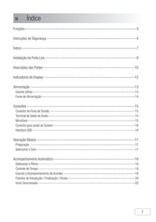 Índice
●
7
Funções------------------------------------------------------------------------------------------- 3
Instruções de Segurança------------------------------------------------------------------------- 4
Índice--------------------------------------------------------------------------------------------- 7
Instalação da Porta Lira--------------------------------------------------------------------------- 9
Descrições das Partes---------------------------------------------------------------------------10
Indicadores do Display---------------------------------------------------------------------------12
Alimentação-------------------------------------------------------------------------------------13
Usando pilhas---------------------------------------------------------------------------------------------13
Fonte de Alimentação-------------------------------------------------------------------------------------14
Conexões----------------------------------------------------------------------------------------15
Conector do Fone de Ouvido-----------------------------------------------------------------------------15
Terminal de Saída de Áudio-------------------------------------------------------------------------------15
Microfone-------------------------------------------------------------------------------------------------15
Conector para pedal de Sustain--------------------------------------------------------------------------16
Interface USB---------------------------------------------------------------------------------------------16
Operação Básica---------------------------------------------------------------------------------17
Preparação-----------------------------------------------------------------------------------------------17
Selecionar o Som-----------------------------------------------------------------------------------------17
Acompanhamento Automático-------------------------------------------------------------------18
Selecionar o Ritmo----------------------------------------------------------------------------------------18
Controle de Tempo----------------------------------------------------------------------------------------19
Usando o Acompanhamento de Acordes-----------------------------------------------------------------19
Padrões de Introdução / Finalização / Virada-------------------------------------------------------------20
Início Sincronizado----------------------------------------------------------------------------------------20
Índice»»
 
