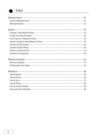 Índice
8
●
Biblioteca Demo---------------------------------------------------------------------------------21
Usando a Biblioteca Demo--------------------------------------------------------------------------------21
Modo Aprendizado----------------------------------------------------------------------------------------22
Ajustes-------------------------------------------------------------------------------------------23
Gravação / Reprodução de Notas-------------------------------------------------------------------------23
Função Percussão do Teclado----------------------------------------------------------------------------23
Para Programar / Reproduzir Rimtos---------------------------------------------------------------------23
Usando a Função de Sensibilidade do Toque-------------------------------------------------------------24
Controle do Efeito Sustain--------------------------------------------------------------------------------24
Controle do Efeito Vibrato---------------------------------------------------------------------------------24
Usando o controle de Pitch-------------------------------------------------------------------------------24
Controle de Transposição---------------------------------------------------------------------------------24
Memória de Ajustes-----------------------------------------------------------------------------25
Memória de Ajustes--------------------------------------------------------------------------------------25
Configuração de Um-toque-------------------------------------------------------------------------------25
Referência---------------------------------------------------------------------------------------26
Especificações--------------------------------------------------------------------------------------------26
Lista de Demos-------------------------------------------------------------------------------------------26
Lista de Sons---------------------------------------------------------------------------------------------27
Lista de Ritmos-------------------------------------------------------------------------------------------28
Lista de Acordes Simples---------------------------------------------------------------------------------29
Lista de Acordes Dedilhados-----------------------------------------------------------------------------29
 