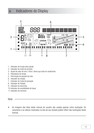 Descrições das Partes
●
11
Indicadores do Display»»
I1.	 ndicador de função ativa (atual)
I2.	 ndicador do modo de acordes
A3.	 juste do valor de som / ritmo / demo que está em andamento
I4.	 ndicadores do tempo
I5.	 nformação da posição da nota
I6.	 ndicador de viradas
I7.	 ndicador do modo de gravação
I8.	 ndicador do Teclado
I9.	 ndicador de exercícios
I10.	ndicador de sensibilidade de toque
I11.	ndicador da memória
Nota
As imagens das telas deste manual do usuário são usadas apenas como ilustração. Os•	
caracteres e os valores mostrados na tela do seu teclado podem diferir das ilustrações deste
manual.
rd
e
h
Display Screen Instruction
Ch-12
1 Function in use indicator
2 Chord lndicator
3 Tone,Rhythm,Demo Setting indicator.
4 Tempo indicator
5 Note position information
6 Fill-in information
7 Recording mode indicator
8 Keyboard graphic
9 Lesson mode indicator
0 Touch sensitive indicator
Memory mode indicator
NOTICE !
● The screen samples in the illustrations of this user manual are only used for demonstration,
the actual characters and values showed on the screen may differ from samples of this
user manual.
91011
A
 