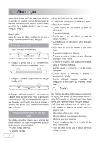 Alimentação
12
● Alimentação»»
A energia do teclado eletrônico pode vir de somadas
de parede em recintos internos (transformador de
corrente alternada com os mesmas especificações)
ou pilhas. Se o teclado eletrônico não for usado,
desligue a energia.
Usando pilhas
Antes de trocar as pilhas, certifique-se de que a
energia do teclado eletrônico está desligada.
Como trocar as pilhas
A1.	 bra a tampa do compartimento.
Ch-13
Power
The power of the electronic organ can be
supplied by the wall sockets for standard
indoor (alternating current transformer with
the same specification parameter) or batteries.
If the electronic organ is not used, please turn
off the power.
1 Take off the cover of the batteries.
2 Put six D type batteries in the battery tray.
● Fit the batteries in the right direction.
3 Insert the battery tray into the initial place
and cover the battery cover.
The built-in functions are tremendous and
they often fail to response. Or if you fix or
change the batteries while the power is ON,
the electronic organ may not work properly.
In this case, you have to turn off the power
of the electronic organ for regular work.
How to fit the batteries
● The display screen is dim, hard to read the
words.
● The volume of the loud speaker/earphone
is low.
● Voice output distorts.
● When playing in high volume, it is interrupted
sometimes.
● When playing in high volume, the power
cut down abruptly.
● When playing in high volume, the display
screen is dim.
● After loosening the piano keyboard, the
tone has still echo.
● The tone is completely different.
● The rhythm and demonstration songs are
play abnormally.
● The volume of microphone is particularly low.
● Microphone output distorts.
● When using microphone, the power light
is faint.
● When using microphone, the power is cut
down abruptly.
● When performing the materials received
from the computer, the poweris cut down
abruptly, the sound distorts or the volume
is too low.
Important Precautions for
Using the Batteries
OPEN OPEN
OPEN OPEN
Improper use of the battery may result in liquid
leakage, which will rust the components around
the battery or blast. It may result in fire accidents
and physical injury. Please follow the instructions
below strictly.
● Do not attempt to tear open the battery or
make it short circuit.
● Do not exposure it to fire source or cast it
away in the fire.
● Do not mix use the fresh and worn batteries
●Do not mix use the batteries in different
specifications.
● Do not charge the batteries.
Before fitting of changing the batteries, make
sure to turn off the power of the electronic
organ.
Using Battery
□The following states mean the battery is
low. If any of the states it shows, please
change the batteries as soon as possible.
● The power light is dim.
● Unable to turn on the power of the electronic
organ.
● Put the anode (+) and cathode (-) ends of
the batteries correctly.
● Release the battery if unused for a long time.
Warning
C2.	 oloque 6 pilhas tipo D no compartimento.
Coloque as pilhas com a polaridade correta.
Ch-13
Power
The power of the electronic organ can be
supplied by the wall sockets for standard
indoor (alternating current transformer with
the same specification parameter) or batteries.
If the electronic organ is not used, please turn
off the power.
1 Take off the cover of the batteries.
2 Put six D type batteries in the battery tray.
● Fit the batteries in the right direction.
3 Insert the battery tray into the initial place
and cover the battery cover.
The built-in functions are tremendous and
they often fail to response. Or if you fix or
change the batteries while the power is ON,
the electronic organ may not work properly.
In this case, you have to turn off the power
of the electronic organ for regular work.
How to fit the batteries
● The display screen is dim, hard to read the
words.
● The volume of the loud speaker/earphone
is low.
● Voice output distorts.
● When playing in high volume, it is interrupted
sometimes.
● When playing in high volume, the power
cut down abruptly.
● When playing in high volume, the display
screen is dim.
● After loosening the piano keyboard, the
tone has still echo.
● The tone is completely different.
● The rhythm and demonstration songs are
play abnormally.
● The volume of microphone is particularly low.
● Microphone output distorts.
● When using microphone, the power light
is faint.
● When using microphone, the power is cut
down abruptly.
● When performing the materials received
from the computer, the poweris cut down
abruptly, the sound distorts or the volume
is too low.
Important Precautions for
Using the Batteries
OPEN OPEN
OPEN OPEN
Improper use of the battery may result in liquid
leakage, which will rust the components around
the battery or blast. It may result in fire accidents
and physical injury. Please follow the instructions
below strictly.
● Do not attempt to tear open the battery or
make it short circuit.
● Do not exposure it to fire source or cast it
away in the fire.
● Do not mix use the fresh and worn batteries
●Do not mix use the batteries in different
specifications.
● Do not charge the batteries.
Before fitting of changing the batteries, make
sure to turn off the power of the electronic
organ.
Using Battery
□The following states mean the battery is
low. If any of the states it shows, please
change the batteries as soon as possible.
● The power light is dim.
● Unable to turn on the power of the electronic
organ.
● Put the anode (+) and cathode (-) ends of
the batteries correctly.
● Release the battery if unused for a long time.
Warning
C3.	 oloque a tampa do compartimento na posição
inicial e feche.
Power
The power of the electronic organ can be
supplied by the wall sockets for standard
indoor (alternating current transformer with
the same specification parameter) or batteries.
If the electronic organ is not used, please turn
off the power.
1 Take off the cover of the batteries.
2 Put six D type batteries in the battery tray.
● Fit the batteries in the right direction.
3 Insert the battery tray into the initial place
and cover the battery cover.
The built-in functions are tremendous and
they often fail to response. Or if you fix or
change the batteries while the power is ON,
the electronic organ may not work properly.
In this case, you have to turn off the power
of the electronic organ for regular work.
How to fit the batteries
● The display screen is dim, hard to read the
words.
● The volume of the loud speaker/earphone
is low.
● Voice output distorts.
● When playing in high volume, it is interrupted
sometimes.
● When playing in high volume, the power
cut down abruptly.
● When playing in high volume, the display
screen is dim.
● After loosening the piano keyboard, the
tone has still echo.
● The tone is completely different.
● The rhythm and demonstration songs are
play abnormally.
● The volume of microphone is particularly low.
● Microphone output distorts.
● When using microphone, the power light
is faint.
● When using microphone, the power is cut
down abruptly.
● When performing the materials received
from the computer, the poweris cut down
abruptly, the sound distorts or the volume
is too low.
Important Precautions for
Using the Batteries
OPEN OPEN
OPEN OPEN
Improper use of the battery may result in liquid
leakage, which will rust the components around
the battery or blast. It may result in fire accidents
and physical injury. Please follow the instructions
below strictly.
● Do not attempt to tear open the battery or
make it short circuit.
● Do not exposure it to fire source or cast it
away in the fire.
● Do not mix use the fresh and worn batteries
●Do not mix use the batteries in different
specifications.
● Do not charge the batteries.
Before fitting of changing the batteries, make
sure to turn off the power of the electronic
organ.
Using Battery
□The following states mean the battery is
low. If any of the states it shows, please
change the batteries as soon as possible.
● The power light is dim.
● Unable to turn on the power of the electronic
organ.
● Put the anode (+) and cathode (-) ends of
the batteries correctly.
● Release the battery if unused for a long time.
Warning
As funções residentes no aparelho são numerosas
e podem falhar se você tentar trocar as pilhas com
a energia ligada (ON), e o teclado eletrônico poderá
não funcionar corretamente. Você tem de desligar o
aparelho para que ele possa funcionar normalmente
após as trocas.
Precauções Importantes no uso das
Pilhas
Os estados seguintes indicam que a energia das
pilhas está baixa. Se o aparelho apresentar qualquer
destes estados, troque as pilhas.
a•	 luz de energia está fraca.
o•	 aparelho não liga.
a•	 tela do display está fraca, difícil de ler.
o•	 volume dos falantes/fone de ouvido está baixo.
s•	 aída de voz distorcida.
q•	 uando tocando em alto volume, às vezes há
interrupção.
o•	 som está distorcido.
q•	 uando tocando em alto volume, há corte de
energia repentina.
q•	 uando tocando em alto volume, a tela do display
se torna fraca.
a•	 pós soltar as teclas do teclado, o som ainda
ecoa.
o•	 som está complemente diferente.
o•	 ritmo e as músicas de demonstração não estão
tocando de forma normal.
o•	 volume do microfone está particularmente baixo.
s•	 aída do microfone distorcida.
q•	 uando usando o microfone, a luz da energia
enfraquece.
q•	 uando usando o microfone, a energia é
abruptamente cortada.
q•	 uando utilizando materiais recebidos do
computador, o som distorce ou o volume é muito
baixo.
	 Cuidado
Uso incorreto das pilhas pode resultar em vazamento
de líquido, que afetam os componentes vizinhos à
pilha. Pode resultar em acidentes com fogo e danos
físicos. Siga rigorosamente as instruções a seguir.
n•	 ão tente abrir a pilha ou fazer um curto circuito.
n•	 ão exponha ao fogo ou de maneira nenhuma
jogue no fogo.
n•	 ão misture pilhas novas e velhas.
n•	 ão use pilhas de especificações diferentes.
n•	 ão tente recarregar as pilhas.
c•	 oloque os pólos positico (+) e negativo (-) das
pilhas corretamente.
r•	 etire as pilhas se não usar o teclado por longo
período de tempo.
 