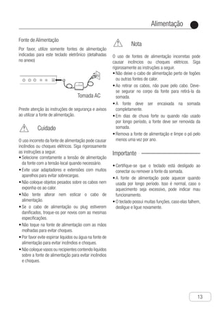 Alimentação
●
13
Fonte de Alimentação
Por favor, utilize somente fontes de alimentação
indicadas para este teclado eletrônico (detalhadas
no anexo)
Use AC Transformer
Please use only AC transformer appointed
by this electronic keyboard ( detailed in
attachment ).
Warning
● Adjust the alternating current power supply
within the range of output voltage and rating
voltage in the alternating current transformer.
● Do not use any power sockets and extension
cord sets to overload.
● Do not put any heavy objects on top of the
power cord or exposure to heat.
● Do not attempt to alter or over bend the
power cord.
● If the power cord or plug is damaged, please
change it with the same specifications.
● Do not torch the alternating current trans-
former with a wet hand, or it may result in
electric shocks.
● Please use the alternating current transfo-
rmer and avoid spraying water on it. Any
water may result in fire accidents and
electric shocks.
● Do not put a vase or vessel that fills with
water on top of the alternating current
transformer. Any water may result in fire
accidents and electric shocks.
● Do not put a vase or vessel that fills with
water on top of the alternating current
transformer. Any water may result in fire
accidents and electric shocks.
Note
Improper use of the alternating current
transformer may result in fire accident or
electric shock. Please follow the instructions
below strictly.
● Do not put the power cord near an oven or
other heat sources.
● When pulling off the power socket, one must
not drag the power cord. The user must
hold the body of the alternating current
transformer.
● The power socket must insert the alternating
current transformer fully.
● When thunder storm days or leaving for a
long time, the alternating current transformer
should be pulled off the p-ower socket from
the wall.
● Pull the power socket from the alternating
current transformer, clean the dust around
the plug at least once every year.
Please pay attention to the warningand the
note when using the alternating current
transformer.
Important！
● Make sure to turn off the power of the ele-
ctronic organ when connecting or cut off
the alternating current transformer.
● The alternating current transformer will get
hot when using for a long time. It is a normal
phenomenon but not a failure.
● The built-in functions are tremendous and
they often fail to response. Please turn off
the power and turn on again and it will work
properly.
Improper use of the alternating current tran-
sformer may result in fire accident or electric
shock. Please follow the instru-ctions below
strictly.
Tomada AC
Power
Preste atenção às instruções de segurança e avisos
ao utilizar a fonte de alimentação.
	 Cuidado
O uso incorreto da fonte de alimentação pode causar
incêndios ou choques elétricos. Siga rigorosamente
as instruções a seguir.
S•	 elecione corretamente a tensão de alimentação
da fonte com a tensão local quando necessário.
E•	 vite usar adaptadores e extensões com muitos
aparelhos para evitar sobrecargas.
N•	 ão coloque objetos pesados sobre os cabos nem
exponha-os ao calor.
N•	 ão tente alterar nem esticar o cabo de
alimentação.
S•	 e o cabo de alimentação ou plug estiverem
danificados, troque-os por novos com as mesmas
especificações.
N•	 ão toque na fonte de alimentação com as mãos
molhadas para evitar choques.
P•	 or favor evite espirrar liquidos ou água na fonte de
alimentação para evitar incêndios e choques.
N•	 ão coloque vasos ou recipientes contendo liquidos
sobre a fonte de alimentação para evitar incêndios
e choques.
	 Nota
O uso de fontes de alimentação incorretas pode
causar incêncios ou choques elétricos. Siga
rigorosamente as instruções a seguir.
N•	 ão deixe o cabo de alimentação perto de fogões
ou outras fontes de calor.
A•	 o retirar os cabos, não puxe pelo cabo. Deve-
se segurar no corpo da fonte para retirá-la da
somada.
A•	 fonte deve ser encaixada na somada
completamente.
E•	 m dias de chuva forte ou quando não usado
por longo período, a fonte deve ser removida da
somada.
R•	 emova a fonte de alimentação e limpe o pó pelo
menos uma vez por ano.
Importante
C•	 ertifique-se que o teclado está desligado ao
conectar ou remover a fonte da somada.
A•	 fonte de alimentação pode aquecer quando
usada por longo período. Isso é normal, caso o
aquecimento seja excessivo, pode indicar mau
funcionamento.
O•	 teclado possui muitas funções, caso elas falhem,
desligue e ligue novamente.
 