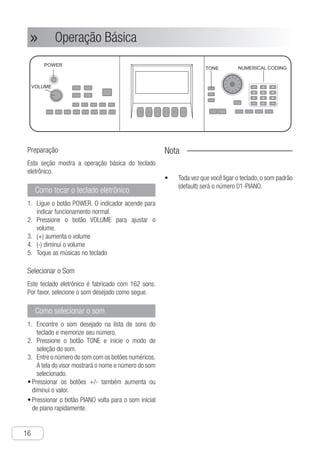 Conexões
16
● Operação Básica»»
Preparação
Esta seção mostra a operação básica do teclado
eletrônico.
Como tocar o teclado eletrônico
L1.	 igue o botão POWER. O indicador acende para
indicar funcionamento normal.
P2.	 ressione o botão VOLUME para ajustar o
volume.
(3.	 +) aumenta o volume
(4.	 -) diminui o volume
T5.	 oque as músicas no teclado
Selecionar o Som
Este teclado eletrônico é fabricado com 162 sons.
Por favor, selecione o som desejado como segue.
Como selecionar o som
E1.	 ncontre o som desejado na lista de sons do
teclado e memorize seu número.
P2.	 ressione o botão TONE e inicie o modo de
seleção do som.
E3.	 ntre o número do som com os botões numéricos.
A tela do visor mostrará o nome e número do som
selecionado.
P•	 ressionar os botões +/- também aumenta ou
diminui o valor.
P•	 ressionar o botão PIANO volta para o som inicial
de piano rapidamente.
Nota
Toda vez que você ligar o teclado, o som padrão•	
(default) será o número 01-PIANO.
Ch-17
1 Turn the "POWER" on, and then indicator
lights, which means that normal
performance starts.
2 Press "VOLUME" button to set proper
volume.
+ ： turn volume up
- ： turn volume down
3 Play songs on the keyboard
How to play electronic
keyboard
1 Find out required tone in the tone list of
the electronic keyboard and record its
tone number.
2 Press "TONE" button and start tone
selection mode .
How to select tone
This section introduce you electronic
keyboard's basic operation.
Select Tone
Preparation
This electronic keyboard is built in with 162
tones, please select required tone as follow.
1
2
3
4
5
S
T
r
a
VOLUME
POWER
3 Input tonal number with "numerical coding
buttons" directly, and display screen
shows the selected tone number and
name.
● Pressing " + - " buttons can also increase
and decrease tone number.
● Pressing "PIANO" button can return to
default piano tone mode quickly.
TONE
1
Basic Operation
Notice !
● Every time you turn on power of electronic
keyboard, the default tone is the one
numbered 01 "PIANO"
NUMERICAL CODING
 
