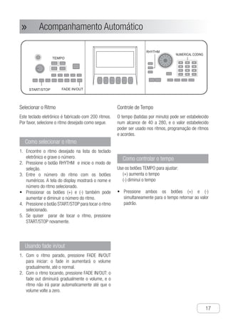 Acompanhamento Automático
●
17
Acompanhamento Automático»»
Selecionar o Ritmo
Este teclado eletrônico é fabricado com 200 ritmos.
Por favor, selecione o ritmo desejado como segue.
Como selecionar o ritmo
E1.	 ncontre o ritmo desejado na lista do teclado
eletrônico e grave o número.
P2.	 ressione o botão RHYTHM e inicie o modo de
seleção.
E3.	 ntre o número do ritmo com os botões
numéricos. A tela do display mostrará o nome e
número do ritmo selecionado.
P•	 ressionar os botões (+) e (-) também pode
aumentar e diminuir o número do ritmo.
P4.	 ressione o botão START/STOP para tocar o ritmo
selecionado.
S5.	 e quiser parar de tocar o ritmo, pressione
START/STOP novamente.
Usando fade in/out
C1.	 om o ritmo parado, pressione FADE IN/OUT
para iniciar: o fade in aumentará o volume
gradualmente, até o normal.
C2.	 om o ritmo tocando, pressione FADE IN/OUT: o
fade out diminuirá gradualmente o volume, e o
ritmo não irá parar automaticamente até que o
volume volte a zero.
Controle de Tempo
O tempo (batidas por minuto) pode ser estabelecido
num alcance de 40 a 280, e o valor estabelecido
poder ser usado nos ritmos, programação de ritmos
e acordes.
Como controlar o tempo
Use os botões TEMPO para ajustar:
(+) aumenta o tempo
(-) diminui o tempo
P•	 ressione ambos os botões (+) e (-)
simultaneamente para o tempo retornar ao valor
padrão.
Ch-18
1 Find out required rhythm in the rhythm list
of the electronic keyboard and record its
rhythm number.
2 Press "RHYTHM" button to start rhythm
selection mode .
3 Input rhythm number with "numerical
coding buttons" directly, and display
screen shows the selected rhythm
number and name.
● Pressing " + - " buttons can also increase
or decrease rhythm number.
4 Press rhythm "START/STOP" button to
start to play the selected rhythm.
5 If you want to stop rhythm playing, please
press "START/STOP" again.
How to select rhythm
Select Rhythm
This electronic keyboard is built in with 200
rhythms, and please select required rhythm
as follow.
g
e
Please use "TEMPO" buttons to set tempo.
+ ： turn tempo up
- ： turn tempo down
● Press both buttons of " TEMPO + - "
simultaneously and the tempo is returned
to default value.
How to control tempo
Tempo Control
Tempo (beats per minute) can be set at a
range of 40 to 280, and the tempo value
you set can be used in rhythm, rhythm
programming play and chord play.
RHYTHM
TEMPO
1 When stopping playing rhythm, press
"FADE IN/OUT" button to start rhythm,
and then rhythm volume fade in gradually
to normal volume .
Use fade in / out
2 When playing the rhythm, press "FADE IN
/OUT" button, then rhythm volume fade
out gradually, and rhythm isn't stopped
automatically until the volume turns to be
zero.
START/STOP FADE IN/OUT
Auto Accompaniment
c
NUMERICAL CODING
 