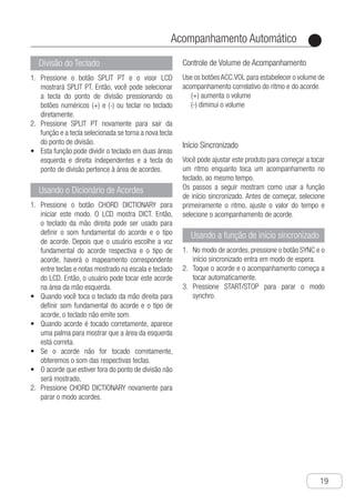 Acompanhamento Automático
●
19
Divisão do Teclado
P1.	 ressione o botão SPLIT PT e o visor LCD
mostrará SPLIT PT. Então, você pode selecionar
a tecla do ponto de divisão pressionando os
botões numéricos (+) e (-) ou teclar no teclado
diretamente.
P2.	 ressione SPLIT PT novamente para sair da
função e a tecla selecionada se torna a nova tecla
do ponto de divisão.
E•	 sta função pode dividir o teclado em duas áreas
esquerda e direita independentes e a tecla do
ponto de divisão pertence à área de acordes.
Usando o Dicionário de Acordes
P1.	 ressione o botão CHORD DICTIONARY para
iniciar este modo. O LCD mostra DICT. Então,
o teclado da mão direita pode ser usado para
definir o som fundamental do acorde e o tipo
de acorde. Depois que o usuário escolhe a voz
fundamental do acorde respectiva e o tipo de
acorde, haverá o mapeamento correspondente
entre teclas e notas mostrado na escala e teclado
do LCD. Então, o usuário pode tocar este acorde
na área da mão esquerda.
q•	 uando você toca o teclado da mão direita para
definir som fundamental do acorde e o tipo de
acorde, o teclado não emite som.
q•	 uando acorde é tocado corretamente, aparece
uma palma para mostrar que a área da esquerda
está correta.
s•	 e o acorde não for tocado corretamente,
obteremos o som das respectivas teclas.
o•	 acorde que estiver fora do ponto de divisão não
será mostrado,
P2.	 ressione CHORD DICTIONARY novamente para
parar o modo acordes.
Controle de Volume de Acompanhamento
Use os botõesACC.VOL para estabelecer o volume de
acompanhamento correlativo do ritmo e do acorde.
(+) aumenta o volume
(-) diminui o volume
Início Sincronizado
Você pode ajustar este produto para começar a tocar
um ritmo enquanto toca um acompanhamento no
teclado, ao mesmo tempo.
Os passos a seguir mostram como usar a função
de início sincronizado. Antes de começar, selecione
primeiramente o ritmo, ajuste o valor do tempo e
selecione o acompanhamento de acorde.
Usando a função de início sincronizado
N1.	 o modo de acordes, pressione o botão SYNC e o
início sincronizado entra em modo de espera.
T2.	 oque o acorde e o acompanhamento começa a
tocar automaticamente.
P3.	 ressione START/STOP para parar o modo
synchro.
 