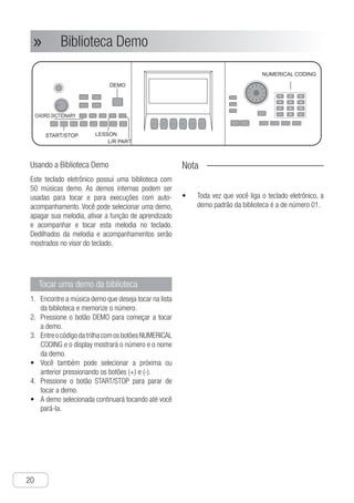 Biblioteca Demo
20
● Biblioteca Demo»»
Usando a Biblioteca Demo
Este teclado eletrônico possui uma biblioteca com
50 músicas demo. As demos internas podem ser
usadas para tocar e para execuções com auto-
acompanhamento. Você pode selecionar uma demo,
apagar sua melodia, ativar a função de aprendizado
e acompanhar e tocar esta melodia no teclado.
Dedilhados da melodia e acompanhamentos serão
mostrados no visor do teclado.
Tocar uma demo da biblioteca
E1.	 ncontre a música demo que deseja tocar na lista
da biblioteca e memorize o número.
P2.	 ressione o botão DEMO para começar a tocar
a demo.
E3.	 ntreocódigodatrilhacomosbotõesNUMERICAL
CODING e o display mostrará o número e o nome
da demo.
V•	 ocê também pode selecionar a próxima ou
anterior pressionando os botões (+) e (-).
P4.	 ressione o botão START/STOP para parar de
tocar a demo.
A•	 demo selecionada continuará tocando até você
pará-la.
Nota
Toda vez que você liga o teclado eletrônico, a•	
demo padrão da biblioteca é a de número 01.
Ch-21
This electronic keyboard is built in demo
library with 50 demos.Built-in demos can be
used to play and auto accompaniment
performance.You can select a demo,
deleting its melody, and adopt learning
function and follow and play this melody on
the keyboard.Fingerings of Melody and
accompaniment shall be shown on
electronic keyboard's display screen.
Use Demo Library
1 Find out the demo you want to play in the
list of the library and record its number.
2 Press “DEMO“ button to start playing the
demo.
3 Input track code directly with “NUMERAL
CODING" buttons and the display screen
shows demo's number and name.
● You can also select previous or next
demo by turning the dial .
4 Press “START/STOP” button to stop
playing the demo.
● The selected demo will not stop playing
until you stop it.
Play demo of the library
DEMO
L/R PART
START/STOP
CHORD DICTIONARY
Demo Library
Notice !
● Every time you turn on electronic
keyboard power， the default demo
song is 01.
LESSON
NUMERICAL CODING
U
P
b
a
●
●
●
●
●
●
●
●
●
P
n
t
I
s
s
s
 