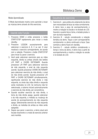 Biblioteca Demo
●
21
Modo Aprendizado
O Modo Aprendizado mostra como aprender a tocar
as músicas demo através de três exercícios.
Usando esta Função
P1.	 ressione DEMO e então pressione o botão
START/STOP rapidamente para iniciar o modo
standby.
P2.	 ressione LESSON sucessivamente para
selecionar o exercicio A, B, C ou sair. O visor
mostrará o exercício correspondente, de acordo
com a seleção. Pressione o botão START/STOP
para iniciar ou parar o exercício.
V3.	 ocê pode selecionar exercícios para as mãos
esquerda, direita ou ambas através dos botões
L/R PART e CHORD DICTIONARY. Quando
pressionar L/R PART para selecionar exercício
de mão esquerda, o sinal da mão esquerda
acende. Quando pressionar CHORD DICTIONARY
para selecionar exercício da mão direita, o sinal
de mão direita acende. Quando pressionar L/R
PART e CHORD DICTIONARY simultaneamente,
significando exercício de mão direita e mão
esquerda, os sinais das mãos direita e esquerda
serão mostrados no LCD. Se nenhuma mão for
selecionada, o sistema iniciará automaticamente
o exercício da mão direita, por conveniência.
q•	 uando escolher exercício da mão direita, o
tema da mão direita apaga; quando selecionar
o da mão esquerda, a melodia ou mudança de
acorde do acompanhamento da mão esquerda
apaga. Selecionando exercício da mão esquerda
e direita, as melodias de ambas as mãos serão
apagadas.
d•	 epois que parar o exercício, a demo atual será
tocada novamente e o modo de exercício anterior
será mantido.
Sequência de exercícios
E1.	 xercício A - para prática de andamento da demo
sem necessidade de tocar as notas corretamente.
A demo toca a peça de acompanhamento e
mostra a notação na escala e no teclado do LCD.
Quando o usuário toca o tema, o teclado produz o
som da tecla respectiva.
E2.	 xercício B - estudo considerando a notação
temática da demo. Toque o som correspondente
corretamente e a demo continuará a tocar. Caso
contrário a demo ficará em standby.
E3.	 xercício C - estudo sintético considerando o
tempo e tema da demo. A demo toca a parte do
acompanhamento e mostra a notação na escala
e no teclado do LCD.
 