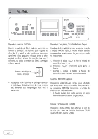 Ajustes
22
● Ajustes»»
Usando o controle de Pitch
Usando o controle de Pitch pode-se aumentar ou
diminuir a afinação. Ao movê-lo, que o ajuste da
afinação é gradual, e ele geralmente consegue
apresentar cada pequena variação entre o pitch
original e o final. A faixa de variação é de +/- 2
semitons. Ao soltar o controle de pitch, a afinação
volta ao normal.
Ch-23
SUSTAIN
Press "DRUM" button to switch the keyboard
into drum keyboard, and press "DRUM"
again and stop the function.
Use Keyboard Percussion
Function
SPLIT
DRUM
Setting
Using pitch wheel can obtain glissando with
turning up and down. When moving it, you
will find that its pitch adjustment is gradual-
changing pattern, and it can almost show
every tiny tune between the original pitch
and final pitch. The changing range is + - 2
semitones. When you release the pitch
wheel, the pitch will return to normal.
Using Pitch Wheel
Mova o controle para
variar a afinação
● You can use pitch wheel to imitate the
glissando effect of guitar, violin, sax, etc.
making your play more vividly.
The keyboard is touch sensitive, and
when "TOUCH" function is turned on,
the note volume will differ according to the
force that the keyboard are pressed,
Use Keyboard Touch
Sensitive Function
Press "SUSTAIN" button, and then play the
keyboard with the sound accompanied with
obvious sustaining effect, and when you
press "SUSTAIN" again, the sustain effect
function is stopped.
● sustain function takes effect only on
musical instrument with longer tone.
Control Sustain Effect
1 Press "TOUCH" button, and start touch
sensitive function.
2 Press "TOUCH" again to stop sensitive
function
● when the keyboard starts, it starts touch
sensitive function automatically.
STORE
O.T.S
TOUCH
V•	 ocê pode usar o controle de pitch para simular
o efeito bend de instrumentos de corda e sopro
etc, tornando sua interpretação mais viva e
expressiva.
Usando a Função de Sensibilidade do Toque
O teclado deste produto é sensível ao toque e,quando
a função TOUCH é ligada, o volume do som da nota
responderá de acordo com a força com que a tecla
foi pressionada.
P1.	 ressione o botão TOUCH e inicie a função de
sensibilidade do toque.
P2.	 ressione TOUCH novamente para parar a
função
Q•	 uando o teclado é ligado, a função de
sensibilidade do é ativada automaticamente.
Controle do Efeito Sustain
Pressione o botão SUSTAIN e então toque o teclado
que acrescentará ao som um efeito de sustentação.
Ao pressionar SUSTAIN novamente, a função do
efeito sustain será desativada.
A•	 função sustain tem efeito somente em sons
instrumentos musicais de longa duração.
Função Percussão do Teclado
Pressione o botão DRUM para alternar o som do
teclado para sons de bateria. Pressione DRUM
novamente para parar a função.
Ch-23
SUSTAIN
Press "DRUM" button to switch the keyboard
into drum keyboard, and press "DRUM"
again and stop the function.
Use Keyboard Percussion
Function
SPLIT
DRUM
Setting
Using pitch wheel can obtain glissando with
turning up and down. When moving it, you
will find that its pitch adjustment is gradual-
changing pattern, and it can almost show
every tiny tune between the original pitch
and final pitch. The changing range is + - 2
semitones. When you release the pitch
wheel, the pitch will return to normal.
Using Pitch Wheel
Mova o controle para
variar a afinação
● You can use pitch wheel to imitate the
glissando effect of guitar, violin, sax, etc.
making your play more vividly.
The keyboard is touch sensitive, and
when "TOUCH" function is turned on,
the note volume will differ according to the
force that the keyboard are pressed,
Use Keyboard Touch
Sensitive Function
Press "SUSTAIN" button, and then play the
keyboard with the sound accompanied with
obvious sustaining effect, and when you
press "SUSTAIN" again, the sustain effect
function is stopped.
● sustain function takes effect only on
musical instrument with longer tone.
Control Sustain Effect
1 Press "TOUCH" button, and start touch
sensitive function.
2 Press "TOUCH" again to stop sensitive
function
● when the keyboard starts, it starts touch
sensitive function automatically.
STORE
O.T.S
TOUCH
1
2
3
4
5
6
7
8
9
0
N
A
 