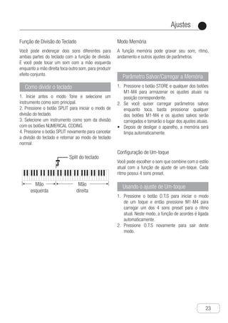 Ajustes
●
23
Função de Divisão do Teclado
Você pode endereçar dois sons diferentes para
ambas partes do teclado com a função de divisão.
E você pode tocar um som com a mão esquerda
enquanto a mão direita toca outro som, para produzir
efeito conjunto.
Como dividir o teclado
1. Inicie antes o modo Tone e selecione um
instrumento como som principal.
2. Pressione o botão SPLIT para iniciar o modo de
divisão do teclado.
3. Selecione um instrumento como som da divisão
com os botões NUMERICAL CODING.
4. Pressione o botão SPLIT novamente para cancelar
a divisão do teclado e retornar ao modo de teclado
normal.
Ch-24
You could assign two different tones to both
ends of the keyboard with split function, and
you can play a tone with left hand, while
your right hand plays another tone so as to
produce ensemble effect.
Use Keyboard Split Function
1 Start tone mode at first, and select an
instrument as principal tone.
2 Press "SPLIT" button to start split tone
selection mode.
3 Select an instrument as split tone with
"NUMERAL CODING" buttons.
4 Press "SPLIT" button again to cancel
keyboard split and return to normal
keyboard mode.
How to split keyboard
Setting
Split do teclado
Mão
esquerda
Mão
direita
The mode memory function can record your
tone, rhythm, tempo and relevant
parameter's settings .
Mode Memory
You can choose the tone that fits current
style with the function of one touch setting,
and every rhythm has 4 preset tones.
One-touch Setting
1 Press "STORE" button, and then press
any button of "M1-M4" so as to store
current settings in corresponding position.
2 If you want to call the saved parameter
setting when playing, you could press any
button of "M1-M4" and the saved setting
will be called and become to take the place
of current setting.
● After turning power off, the memory will
be cleared automatically.
Store／call memory
parameter
1 Press "O.T.S" button to start one touch
setting mode, and then press "M1-M4"
so as to call out 4 tones preset for current
rhythm.With this mode, chord function is
turned on automatically.
2 Press "O.T.S" button again to exit the
mode .
Using One-touch setting
Modo Memória
A função memória pode gravar seu som, ritmo,
andamento e outros ajustes de parâmetros.
Parâmetro Salvar/Carregar a Memória
P1.	 ressione o botão STORE e qualquer dos botões
M1-M4 para armazenar os ajustes atuais na
posição correspondente.
S2.	 e você quiser carregar parâmetros salvos
enquanto toca, basta pressionar qualquer
dos botões M1-M4 e os ajustes salvos serão
carregados e tomarão o lugar dos ajustes atuais.
D•	 epois de desligar o aparelho, a memória será
limpa automaticamente.
Configuração de Um-toque
Você pode escolher o som que combine com o estilo
atual com a função de ajuste de um-toque. Cada
ritmo possui 4 sons preset.
Usando o ajuste de Um-toque
P1.	 ressione o botão O.T.S para iniciar o modo
de um toque e então pressione M1-M4 para
carregar um dos 4 sons preset para o ritmo
atual. Neste modo, a função de acordes é ligada
automaticamente.
P2.	 ressione O.T.S novamente para sair deste
modo.
 