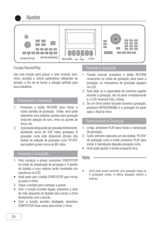 Ajustes
24
●
Função Record/Play
Use esta função para gravar a nota musical, som,
ritmo, acordes e outros parâmetros relevantes do
teclado, a fim de se tornar a solução perfeita para
seus trabalhos.
Preparando a Gravação
Pressione o botão RECORD para iniciar o1.	
modo standby de gravação. Então, você pode
selecionar seus próprios ajustes para gravação
incluindo seleção de som, ritmo ou acorde de
início, etc.
A gravação longa pode ser gravada diretamente.2.	
Aceitando cerca de 320 notas gravadas; A
gravação curta está disponível através dos
botões de seleção de gravação curta “R1/R4”
que podem gravar cerca de 80 notas.
Iniciando a Gravação
P1.	 ara começar a gravar, pressione START/STOP
no modo de preparação de gravação e 4 pontos
de batidas e seus valores serão mostrados em
sequência no LCD.
V•	 ocê pode usar o botão START/STOP para iniciar
ou parar o ritmo.
T2.	 oque o teclado para começar a gravar.
c•	 om a função acordes ligada, pressione a área
da mão esquerda do teclado para iniciar o ritmo
diretamente com o acorde.
c•	 om a função acordes desligada, pressione
START/STOP duas vezes para iniciar o ritmo.
Parando a Gravação
P1.	 arada manual: pressione o botão RECORD
novamente no modo de gravação, para parar a
gravação. os indicadores de gravação apagam
no LCD.
A2.	 uto-stop: se a capacidade de memória esgotar
durante a gravação, ela irá parar imediatamente
e o LCD mostrará FULL (cheio).
S3.	 e um ritmo estiver tocando durante a gravação,
pressione INTRO/ENDING e a gravação irá parar
após o final do ritmo.
Reproduzindo a Gravação
L1.	 onga: pressione PLAY para iniciar a reprodução
da gravação.
C2.	 urta: primeiro selecione um dos botões “R1/R4”
de gravação curta e então pressione PLAY para
iniciar a reprodução daquela gravação curta.
V•	 ocê pode ajustar o tempo enquanto toca.
Nota
Você pode gravar somente uma gravação longa ou•	
4 gravações curtas. A última gravação cobrirá a
anterior.
Ch-25
RECORD R1－R4 PLAY
INTRO/ENDINGSTART/STOP
You can use recording function to record
musical note, tone, rhythm, chord and other
relevant parameters of the keyboard to offer
perfect solution for your work.
Use Record / Play Function
1 Press "RECORD" button to start recording
stand-by mode, and you can select your
own setting for recording including
tone, rhythm or starting chord etc.
2 Long recording can be recorded directly,
and there are about 320 notes to be
recorded; short recording is available by
selecting corresponding short recording
buttons "R1-R4", and there are about 80
notes to be recorded.
Recording preparation
1 Manual stop：press "RECORD" button
again under recording mode to stop
recording, recording sign disappears on
the LCD.
2 Auto stop：if memory capacity is full
during recording, recording will be
stopped automatically after LCD displays
FULL.
3 If rhythm is played during recording,
press "INTRO/ENDING" button, and stop
recording automatically after the ending
stops.
Stop recording
1 Long recording：press "PLAY" button to
start recording playback.
2 Short recording： choose corresponding
short recording button "R1－R4" at first，
and then press "PLAY" button to start
corresponding short recording playback.
● When playing, you can adjust tempo.
Recording playback
1 Press "START/STOP" button to start
recording under recording preparation
mode, and 4 beat points of LCD will be
displayed in turn circularly and the value
will be displayed too.
● You can use "START/STOP" button at will
to start or stop rhythm.
2 Play the keyboard to start recording mode.
● When turning on chord function, press left
-hand area of the keyboard to start rhythm
with chord directly.
● When chord function is off, press "START
/STOP" button twice to start rhythm.
Start recording
Notice !
● You can only record a long record or 4
short records, both of which are
incompatible, and latest record will
cover previous record.
Setting
P
 