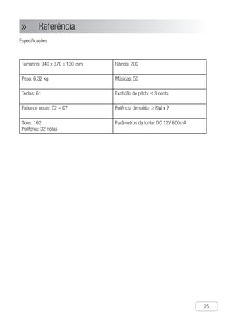 Referência
●
25
Referência»»
Especificações
Tamanho: 940 x 370 x 130 mm Ritmos: 200
Peso: 6,32 kg Músicas: 50
Teclas: 61 Exatidão de pitch: ≤ 3 cents
Faixa de notas: C2 – C7 Potência de saída: ≥ 8W x 2
Sons: 162
Polifonia: 32 notas
Parâmetros da fonte: DC 12V 800mA
 