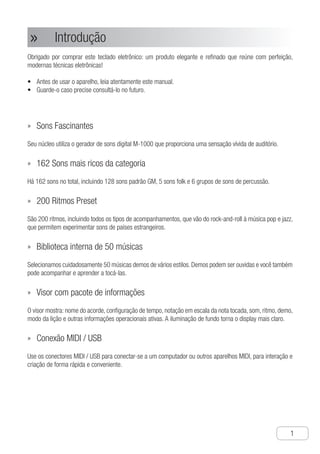 Introdução
●
1
Introdução»»
Obrigado por comprar este teclado eletrônico: um produto elegante e refinado que reúne com perfeição,
modernas técnicas eletrônicas!
A•	 ntes de usar o aparelho, leia atentamente este manual.
G•	 uarde-o caso precise consultá-lo no futuro.
Sons Fascinantes»»
Seu núcleo utiliza o gerador de sons digital M-1000 que proporciona uma sensação vívida de auditório.
162 Sons mais ricos da categoria»»
Há 162 sons no total, incluindo 128 sons padrão GM, 5 sons folk e 6 grupos de sons de percussão.
200 Ritmos Preset»»
São 200 ritmos, incluindo todos os tipos de acompanhamentos, que vão do rock-and-roll à música pop e jazz,
que permitem experimentar sons de países estrangeiros.
Biblioteca interna de 50 músicas»»
Selecionamos cuidadosamente 50 músicas demos de vários estilos. Demos podem ser ouvidas e você também
pode acompanhar e aprender a tocá-las.
Visor com pacote de informações»»
O visor mostra: nome do acorde, configuração de tempo, notação em escala da nota tocada, som, ritmo, demo,
modo da lição e outras informações operacionais ativas. A iluminação de fundo torna o display mais claro.
Conexão MIDI / USB»»
Use os conectores MIDI / USB para conectar-se a um computador ou outros aparelhos MIDI, para interação e
criação de forma rápida e conveniente.
 