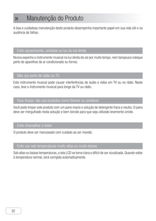 32
● Manutenção do Produto»»
A boa e cuidadosa manutenção deste produto desempenha importante papel em sua vida útil e na
ausência de falhas.
Evite aquecimento, umidade ou luz do sol direta
Nunca exponha o instrumento musical na luz direta do sol por muito tempo, nem tampouco coloque
perto de aparelhos de ar condicionado ou fornos.
Não use perto de rádio ou TV
Este instrumento musical pode causar interferências de áudio e vídeo em TV ou no rádio. Neste
caso, leve o instrumento musical para longe da TV ou rádio.
Para limpar, não use produtos como thinner ou similares
Você pode limpar este produto com um pano macio e solução de detergente fraca e neutra. O pano
deve ser mergulhado nesta solução e bem torcido para que seja utilizado levemente úmido.
Evite chacoalhar e bater
O produto deve ser manuseado com cuidado ao ser movido.
Evite uso sob temperaturas muito altas ou muito baixas
Sob altas ou baixas temperaturas, a tela LCD se torna clara e difícil de ser vizualizada. Quando voltar
à temperatura normal, será corrigida automaticamente.
	
 