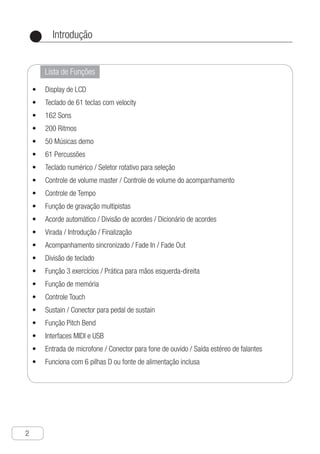 Introdução
2
●
Lista de Funções
Display de LCD•	
Teclado de 61 teclas com velocity•	
162 Sons•	
200 Ritmos•	
50 Músicas demo•	
61 Percussões•	
Teclado numérico / Seletor rotativo para seleção•	
Controle de volume master / Controle de volume do acompanhamento•	
Controle de Tempo•	
Função de gravação multipistas•	
Acorde automático / Divisão de acordes / Dicionário de acordes•	
Virada / Introdução / Finalização•	
Acompanhamento sincronizado / Fade In / Fade Out•	
Divisão de teclado•	
Função 3 exercícios / Prática para mãos esquerda-direita•	
Função de memória•	
Controle Touch•	
Sustain / Conector para pedal de sustain•	
Função Pitch Bend•	
Interfaces MIDI e USB•	
Entrada de microfone / Conector para fone de ouvido / Saída estéreo de falantes•	
Funciona com 6 pilhas D ou fonte de alimentação inclusa•	
 