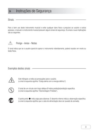 Instruções de Segurança
●
3
Instruções de Segurança»»
Sinais
Para o bom uso deste instrumento musical e evitar qualquer dano físico e prejuízos ao usuário e outras
pessoas, o manual e o instrumento musical possuem alguns sinais de segurança. Os sinais e suas implicações
são as seguintes:
	 Perigo - Aviso - Notas
O sinal indica que se o usuário ignorá-lo operar o instrumento indevidamente, poderá resultar em morte ou
lesão física.
Exemplos destes sinais
	 Este triângulo ∆ indica as precauções para o usuário.
	 (o sinal à esquerda significa “Esteja alerta com a energia elétrica”).
	 O sinal de um círculo com traço oblíquo Ø indica proibição/proibição específica.
	 (o sinal à esquerda significa “Desmontagem Proibida”).
	 O ponto preto •indica algo para observar. O desenho interno indica a observação específica.
	 (o sinal à esquerda significa que o cabo de alimentação deve ser puxado da somada).
 