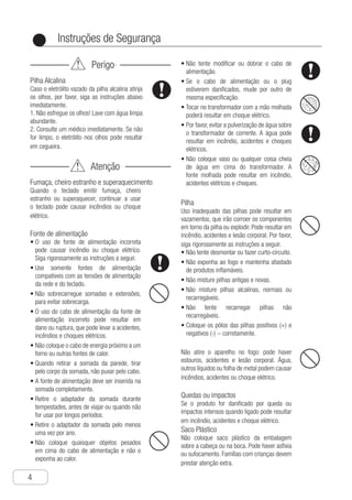 Instruções de Segurança
4
●
Perigo
Pilha Alcalina
Caso o eletrólito vazado da pilha alcalina atinja
os olhos, por favor, siga as instruções abaixo
imediatamente.
1. Não esfregue os olhos! Lave com água limpa
abundante.
2. Consulte um médico imediatamente. Se não
for limpo, o eletrólito nos olhos pode resultar
em cegueira.
Atenção
Fumaça, cheiro estranho e superaquecimento
Quando o teclado emitir fumaça, cheiro
estranho ou superaquecer, continuar a usar
o teclado pode causar incêndios ou choque
elétrico.
Fonte de alimentação
O•	 uso de fonte de alimentação incorreta
pode causar incêndio ou choque elétrico.
Siga rigorosamente as instruções a seguir.
U•	 se somente fontes de alimentação
compatíveis com as tensões de alimentação
da rede e do teclado.
N•	 ão sobrecarregue somadas e extensões,
para evitar sobrecarga.
O•	 uso do cabo de alimentação da fonte de
alimentação incorreto pode resultar em
dano ou ruptura, que pode levar a acidentes,
incêndios e choques elétricos.
N•	 ão coloque o cabo de energia próximo a um
forno ou outras fontes de calor.
Q•	 uando retirar a somada da parede, tirar
pelo corpo da somada, não puxar pelo cabo.
A•	 fonte de alimentação deve ser inserida na
somada completamente.
R•	 etire o adaptador da somada durante
tempestades, antes de viajar ou quando não
for usar por longos períodos.
R•	 etire o adaptador da somada pelo menos
uma vez por ano.
N•	 ão coloque quaisquer objetos pesados
em cima do cabo de alimentação e não o
exponha ao calor.
N•	 ão tente modificar ou dobrar o cabo de
alimentação.
S•	 e o cabo de alimentação ou o plug
estiverem danificados, mude por outro de
mesma especificação.
T•	 ocar no transformador com a mão molhada
poderá resultar em choque elétrico.
P•	 or favor, evitar a pulverização de água sobre
o transformador de corrente. A água pode
resultar em incêndio, acidentes e choques
elétricos.
N•	 ão coloque vaso ou qualquer coisa cheia
de água em cima do transformador. A
fonte molhada pode resultar em incêndio,
acidentes elétricos e choques.
Pilha
Uso inadequado das pilhas pode resultar em
vazamentos, que irão corroer os componentes
em torno da pilha ou explodir. Pode resultar em
incêndio, acidentes e lesão corporal. Por favor,
siga rigorosamente as instruções a seguir.
N•	 ão tente desmontar ou fazer curto-circuito.
N•	 ão exponha ao fogo e mantenha afastado
de produtos inflamáveis.
N•	 ão misture pilhas antigas e novas.
N•	 ão misture pilhas alcalinas, normais ou
recarregáveis.
N•	 ão tente recarregar pilhas não
recarregáveis.
C•	 oloque os pólos das pilhas positivos (+) e
negativos (-) − corretamente.
Não atire o aparelho no fogo: pode haver
estouros, acidentes e lesão corporal. Água,
outros líquidos ou folha de metal podem causar
incêndios, acidentes ou choque elétrico.
Quedas ou impactos
Se o produto for danificado por queda ou
impactos intensos quando ligado pode resultar
em incêndio, acidentes e choque elétrico.
Saco Plástico
Não coloque saco plástico da embalagem
sobre a cabeça ou na boca. Pode haver asfixia
ou sufocamento. Famílias com crianças devem
prestar atenção extra.
 