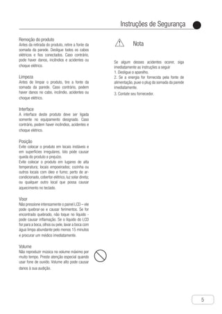 Instruções de Segurança
●
5
Remoção do produto
Antes da retirada do produto, retire a fonte da
somada da parede. Desligue todos os cabos
elétricos e fios conectados. Caso contrário,
pode haver danos, incêndios e acidentes ou
choque elétrico.
Limpeza
Antes de limpar o produto, tire a fonte da
somada da parede. Caso contrário, podem
haver danos no cabo, incêndio, acidentes ou
choque elétrico.
Interface
A interface deste produto deve ser ligada
somente no equipamento designado. Caso
contrário, podem haver incêndios, acidentes e
choque elétrico.
Posição
Evite colocar o produto em locais instáveis e
em superfícies irregulares. Isto pode causar
queda do produto e prejuízo.
Evite colocar o produto em lugares de alta
temperatura; locais empoeirados; cozinha ou
outros locais com óleo e fumo; perto de ar-
condicionado, cobertor elétrico, luz solar direta;
ou qualquer outro local que possa causar
aquecimento no teclado.
Visor
Não pressione intensamente o painel LCD – ele
pode quebrar-se e causar ferimentos. Se for
encontrado quebrado, não toque no líquido -
pode causar inflamação. Se o líquido do LCD
for para a boca,olhos ou pele,lavar a boca com
água limpa abundante pelo menos 15 minutos
e procurar um médico imediatamente.
Volume
Não reproduzir música no volume máximo por
muito tempo. Preste atenção especial quando
usar fone de ouvido. Volume alto pode causar
danos à sua audição.
	 Nota
Se algum desses acidentes ocorer, siga
imediatamente as instruções a seguir
1. Desligue o aparelho.
2. Se a energia for fornecida pela fonte de
alimentação, puxe o plug da somada da parede
imediatamente.
3. Contate seu fornecedor.
 