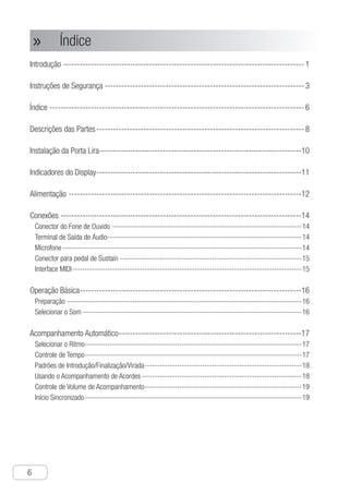Índice
6
●
Introdução---------------------------------------------------------------------------------------- 1
Instruções de Segurança------------------------------------------------------------------------- 3
Índice--------------------------------------------------------------------------------------------- 6
Descrições das Partes---------------------------------------------------------------------------- 8
Instalação da Porta Lira--------------------------------------------------------------------------10
Indicadores do Display---------------------------------------------------------------------------11
Alimentação-------------------------------------------------------------------------------------12
Conexões----------------------------------------------------------------------------------------14
Conector do Fone de Ouvido-----------------------------------------------------------------------------14
Terminal de Saída de Áudio-------------------------------------------------------------------------------14
Microfone-------------------------------------------------------------------------------------------------14
Conector para pedal de Sustain--------------------------------------------------------------------------15
Interface MIDI---------------------------------------------------------------------------------------------15
Operação Básica---------------------------------------------------------------------------------16
Preparação-----------------------------------------------------------------------------------------------16
Selecionar o Som-----------------------------------------------------------------------------------------16
Acompanhamento Automático-------------------------------------------------------------------17
Selecionar o Ritmo----------------------------------------------------------------------------------------17
Controle de Tempo----------------------------------------------------------------------------------------17
Padrões de Introdução/Finalização/Virada----------------------------------------------------------------18
Usando o Acompanhamento de Acordes-----------------------------------------------------------------18
Controle de Volume de Acompanhamento----------------------------------------------------------------19
Início Sincronizado----------------------------------------------------------------------------------------19
Índice»»
 