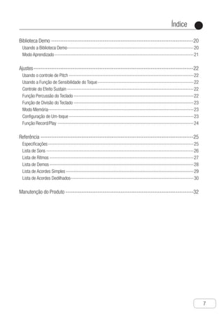 Índice
●
7
Biblioteca Demo---------------------------------------------------------------------------------20
Usando a Biblioteca Demo--------------------------------------------------------------------------------20
Modo Aprendizado----------------------------------------------------------------------------------------21
Ajustes-------------------------------------------------------------------------------------------22
Usando o controle de Pitch-------------------------------------------------------------------------------22
Usando a Função de Sensibilidade do Toque-------------------------------------------------------------22
Controle do Efeito Sustain--------------------------------------------------------------------------------22
Função Percussão do Teclado----------------------------------------------------------------------------22
Função de Divisão do Teclado----------------------------------------------------------------------------23
Modo Memória-------------------------------------------------------------------------------------------23
Configuração de Um-toque-------------------------------------------------------------------------------23
Função Record/Play--------------------------------------------------------------------------------------24
Referência---------------------------------------------------------------------------------------25
Especificações--------------------------------------------------------------------------------------------25
Lista de Sons---------------------------------------------------------------------------------------------26
Lista de Ritmos-------------------------------------------------------------------------------------------27
Lista de Demos-------------------------------------------------------------------------------------------28
Lista de Acordes Simples---------------------------------------------------------------------------------29
Lista de Acordes Dedilhados-----------------------------------------------------------------------------30
Manutenção do Produto-------------------------------------------------------------------------32
 