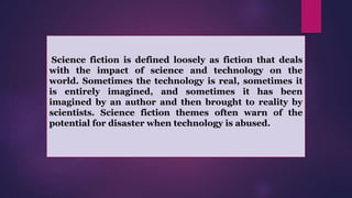 Science fiction is defined loosely as fiction that deals
with the impact of science and technology on the
world. Sometimes the technology is real, sometimes it
is entirely imagined, and sometimes it has been
imagined by an author and then brought to reality by
scientists. Science fiction themes often warn of the
potential for disaster when technology is abused.
 