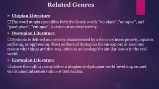 Related Genres
 Utopian Literature
The word utopia resembles both the Greek words "no place", "outopos", and
"good place", "eutopos". A vision of an ideal society.
 Dystopian Literature
Dystopia is defined as a society characterized by a focus on mass poverty, squalor,
suffering, or oppression. Most authors of dystopian fiction explore at least one
reason why things are that way, often as an analogy for similar issues in the real
world.
 Ecotopian Literature
where the author posits either a utopian or dystopian world revolving around
environmental conservation or destruction.
 
