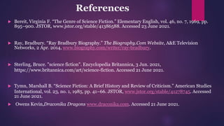 References
 Bereit, Virginia F. “The Genre of Science Fiction.” Elementary English, vol. 46, no. 7, 1969, pp.
895–900. JSTOR, www.jstor.org/stable/41386588. Accessed 23 June 2021.
 Ray, Bradbury. “Ray Bradbury Biography.” The Biography.Com Website, A&E Television
Networks, 2 Apr. 2014, www.biography.com/writer/ray-bradbury.
 Sterling, Bruce. "science fiction". Encyclopedia Britannica, 3 Jun. 2021,
https://www.britannica.com/art/science-fiction. Accessed 21 June 2021.
 Tymn, Marshall B. “Science Fiction: A Brief History and Review of Criticism.” American Studies
International, vol. 23, no. 1, 1985, pp. 41–66. JSTOR, www.jstor.org/stable/41278745. Accessed
21 June 2021.
 Owens Kevin,Draconika Dragons www.draconika.com. Accessed 21 June 2021.
 