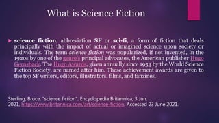 What is Science Fiction
 science fiction, abbreviation SF or sci-fi, a form of fiction that deals
principally with the impact of actual or imagined science upon society or
individuals. The term science fiction was popularized, if not invented, in the
1920s by one of the genre’s principal advocates, the American publisher Hugo
Gernsback. The Hugo Awards, given annually since 1953 by the World Science
Fiction Society, are named after him. These achievement awards are given to
the top SF writers, editors, illustrators, films, and fanzines.
Sterling, Bruce. "science fiction". Encyclopedia Britannica, 3 Jun.
2021, https://www.britannica.com/art/science-fiction. Accessed 23 June 2021.
 