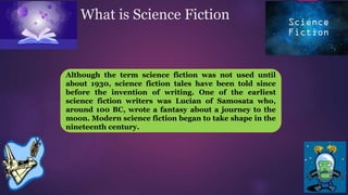 What is Science Fiction
Although the term science fiction was not used until
about 1930, science fiction tales have been told since
before the invention of writing. One of the earliest
science fiction writers was Lucian of Samosata who,
around 100 BC, wrote a fantasy about a journey to the
moon. Modern science fiction began to take shape in the
nineteenth century.
 