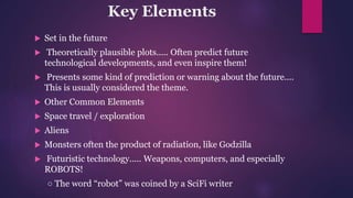 Key Elements
 Set in the future
 Theoretically plausible plots..... Often predict future
technological developments, and even inspire them!
 Presents some kind of prediction or warning about the future....
This is usually considered the theme.
 Other Common Elements
 Space travel / exploration
 Aliens
 Monsters often the product of radiation, like Godzilla
 Futuristic technology..... Weapons, computers, and especially
ROBOTS!
○ The word “robot” was coined by a SciFi writer
 