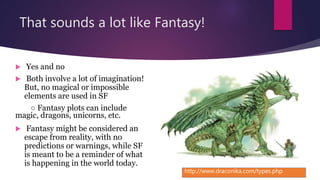 That sounds a lot like Fantasy!
 Yes and no
 Both involve a lot of imagination!
But, no magical or impossible
elements are used in SF
○ Fantasy plots can include
magic, dragons, unicorns, etc.
 Fantasy might be considered an
escape from reality, with no
predictions or warnings, while SF
is meant to be a reminder of what
is happening in the world today.
http://www.draconika.com/types.php
 