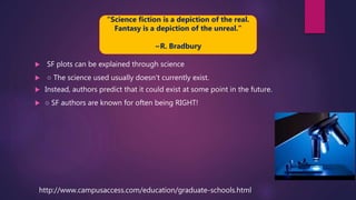  SF plots can be explained through science
 ○ The science used usually doesn’t currently exist.
 Instead, authors predict that it could exist at some point in the future.
 ○ SF authors are known for often being RIGHT!
http://www.campusaccess.com/education/graduate-schools.html
“Science fiction is a depiction of the real.
Fantasy is a depiction of the unreal.”
~R. Bradbury
 