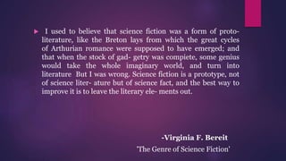  I used to believe that science fiction was a form of proto-
literature, like the Breton lays from which the great cycles
of Arthurian romance were supposed to have emerged; and
that when the stock of gad- getry was compiete, some genius
would take the whole imaginary world, and turn into
literature But I was wrong. Science fiction is a prototype, not
of science liter- ature but of science fact, and the best way to
improve it is to leave the literary ele- ments out.
-Virginia F. Bereit
'The Genre of Science Fiction'
 