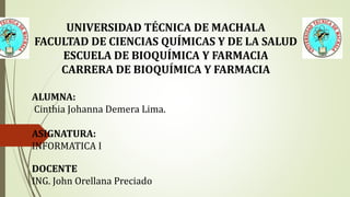 UNIVERSIDAD TÉCNICA DE MACHALA
FACULTAD DE CIENCIAS QUÍMICAS Y DE LA SALUD
ESCUELA DE BIOQUÍMICA Y FARMACIA
CARRERA DE BIOQUÍMICA Y FARMACIA
ALUMNA:
Cinthia Johanna Demera Lima.
ASIGNATURA:
INFORMATICA I
DOCENTE
ING. John Orellana Preciado
 