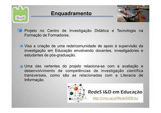 Enquadramento


Projeto no Centro de Investigação Didática e Tecnologia na
Formação de Formadores.

Visa a criação de uma rede/comunidade de apoio à supervisão da
investigação em Educação envolvendo docentes, investigadores e
estudantes de pós-graduação.

Uma das vertentes do projeto relaciona-se com a avaliação e
desenvolvimento de competências de investigação científica
transversais, como são as relacionadas com a Literacia de
Informação.



                                   http://cms.ua.pt/RedeSIDEdu/
 