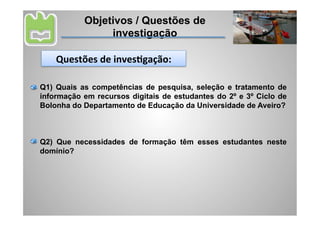 Objetivos / Questões de
                 investigação

    Questões	
  de	
  invesAgação:	
  

Q1) Quais as competências de pesquisa, seleção e tratamento de
informação em recursos digitais de estudantes do 2º e 3º Ciclo de
Bolonha do Departamento de Educação da Universidade de Aveiro?



Q2) Que necessidades de formação têm esses estudantes neste
domínio?
 