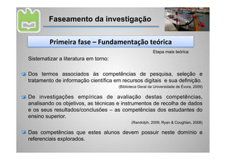 Faseamento da investigação


         Primeira	
  fase	
  –	
  Fundamentação	
  teórica	
  
                                                          Etapa mais teórica
Sistematizar a literatura em torno:

Dos termos associados às competências de pesquisa, seleção e
tratamento de informação científica em recursos digitais e sua definição.
                                      (Biblioteca Geral da Universidade de Évora, 2009)

De investigações empíricas de avaliação destas competências,
analisando os objetivos, as técnicas e instrumentos de recolha de dados
e os seus resultados/conclusões – as competências dos estudantes do
ensino superior.
                                             (Randolph, 2009; Ryan & Coughlan, 2008)

Das competências que estes alunos devem possuir neste domínio e
referenciais explorados.
 