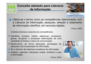 Conceito adotado para Literacia
               de Informação
                                                                   Primeira fase –
                                                                Fundamentação teórica

  Utiliza-se o termo como as competências relacionadas com
  a Literacia de Informação: pesquisa, seleção e tratamento
  de informação científica, em recursos digitais.
                                                                    (Virkus, 2009)

Combina diversos conjuntos de competências:

Identificar, localizar, coletar, selecionar, armazenar,
gravar, recuperar e processar informações de uma
variedade de fontes e meios de comunicação.
Desenvolver, de forma adequada, estratégias de
pesquisa e de recuperação de informação.
Ter o domínio de sistemas complexos de informação.
Analisar, organizar, interpretar, avaliar, sintetizar e usar
a informação.
                                               (Virkus, 2003)
 