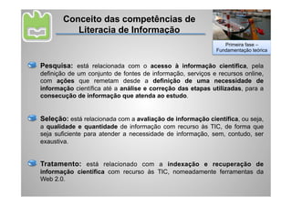 Conceito das competências de
          Literacia de Informação
                                                               Primeira fase –
                                                            Fundamentação teórica


Pesquisa: está relacionada com o acesso à informação científica, pela
definição de um conjunto de fontes de informação, serviços e recursos online,
com ações que remetam desde a definição de uma necessidade de
informação científica até a análise e correção das etapas utilizadas, para a
consecução de informação que atenda ao estudo.


Seleção: está relacionada com a avaliação de informação científica, ou seja,
a qualidade e quantidade de informação com recurso às TIC, de forma que
seja suficiente para atender a necessidade de informação, sem, contudo, ser
exaustiva.


Tratamento: está relacionado com a indexação e recuperação de
informação científica com recurso às TIC, nomeadamente ferramentas da
Web 2.0.
 